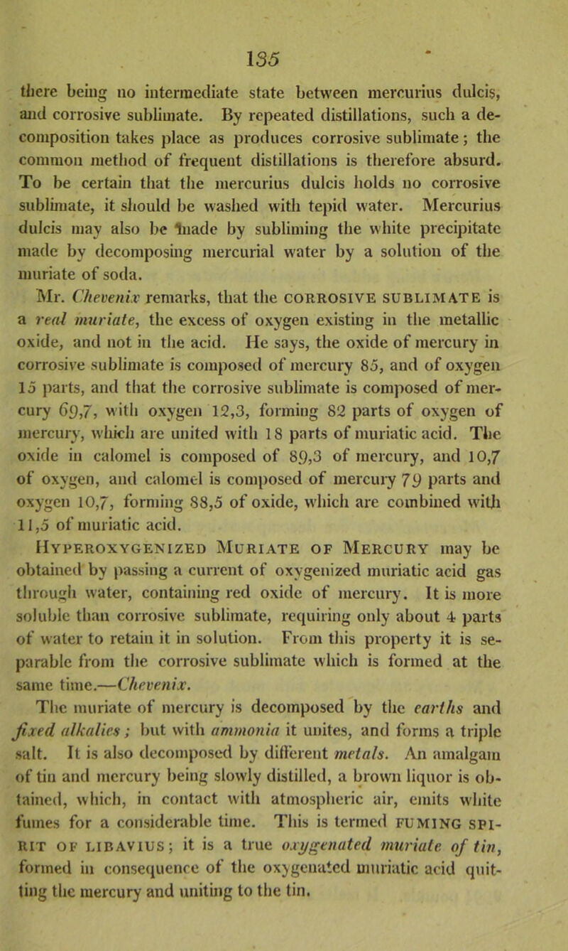 there being no intermediate state between mercurius dulcis, and corrosive sublimate. By repeated distillations, such a de- composition takes place as produces corrosive sublimate; the common method of frequent distillations is therefore absurd. To be certain that the mercurius dulcis holds no corrosive sublimate, it should be washed with tepid water. Mercurius dulcis may also be luade by subliming the white precipitate made by decomposing mercurial water by a solution of the muriate of soda. Mr. Chevenix remarks, that the corrosive sublimate is a real muriate, the excess of oxygen existing in the metallic oxide, and not in the acid. He says, the oxide of mercury in corrosive sublimate is composed of mercury 85, and of oxygen 15 parts, and that the corrosive sublimate is composed of mer- cury 69,7, with oxygen 12,3, forming 82 parts of oxygen of mercury, which are united with 18 parts of muriatic acid. The oxide in calomel is composed of 89,3 of mercury, and 10,7 of oxygen, and calomel is composed of mercury 79 parts and oxygen 10,7, forming 88,5 of oxide, which are combined with 11,5 of muriatic acid. Hyperoxygenized Muriate of Mercury may be obtained by passing a current of oxygenized muriatic acid gas through water, containing red oxide of mercury. It is more soluble than corrosive sublimate, requiring only about 4 parts of water to retain it in solution. From this property it is se- parable from the corrosive sublimate which is formed at the same time.—Chevenix. The muriate of mercury is decomposed by the earths and fixed alkalies; but with ammonia it unites, and forms a triple salt. It is also decomposed by different metals. An amalgam of tin and mercury being slowly distilled, a brown liquor is ob- tained, which, in contact with atmospheric air, emits white fumes for a considerable time. This is termed fuming spi- rit of libavius; it is a true oxygenated muriate of tin, formed in consequence of the oxygenated muriatic acid quit- ting the mercury and uniting to the tin.