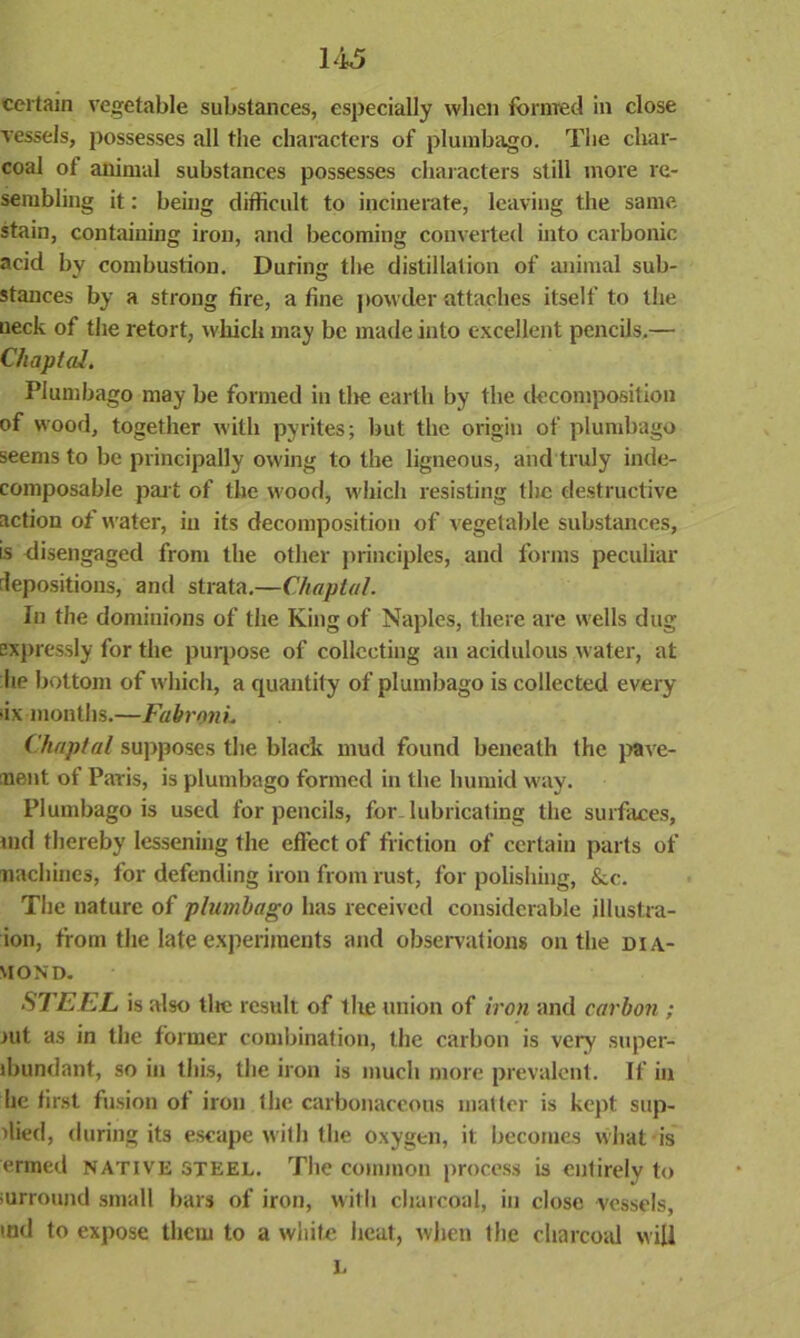 certain vegetable substances, especially when formed in close vessels, possesses all the characters of plumbago. The char- coal of animal substances possesses characters still more re- sembling it: being difficult to incinerate, leaving the same stain, containing iron, and becoming converted into carbonic acid by combustion. During the distillation of animal sub- stances by a strong fire, a fine powder attaches itself to the ueck of the retort, which may be made into excellent pencils.— Cliaptal. Plumbago may be formed in tire earth by the decomposition of wood, together with pyrites; but the origin of plumbago seems to be principally owing to the ligneous, and truly inde- composable part of the wood, which resisting the destructive action of water, in its decomposition of vegetable substances, is disengaged from the other principles, and forms peculiar depositions, and strata.—Cliaptal. In the dominions of the King of Naples, there are wells dug Expressly for the purpose of collecting an acidulous water, at lie bottom of which, a quantity of plumbago is collected every •ix months.—FabronL Cliaptal supposes the black mud found beneath the pave- ment of Paris, is plumbago formed in the humid way. Plumbago is used for pencils, for lubricating the surfaces, oid thereby lessening the effect of friction of certain parts of machines, for defending iron from rust, for polishing, &c. The nature of plumbago has received considerable illustra- ion, from the late experiments and observations on the dia- mond. STEEL is also tire result of the union of iron and carbon ; jut as in the former combination, the carbon is very super- lbundant, so in this, the iron is much more prevalent. If in he first fusion of iron the carbonaceous matter is kept sup- died, during its escape with the oxygen, it becomes what is ermed native steel. The common process is entirely to iurround small bars of iron, with charcoal, in close vessels, tnd to expose them to a white heat, when the charcoal will L