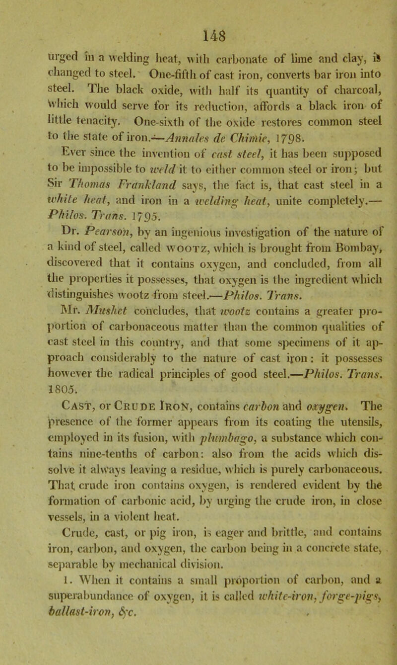 urged in a welding heat, with carbonate of lime and clay, is changed to steel. One-fifth of cast iron, converts bar iron into steel. The black oxide, with half its quantity of charcoal, which would serve for its reduction, affords a black iron of little tenacity. One-sixth of the oxide restores common steel to the state of non.—Annales de Chimie, 1798. Ever since the invention of cast steel, it has been supposed to be impossible to weld it to either common steel or iron; but Sir Thomas Frankland says, the fact is, that cast steel in a white heat, and iron in a welding heat, unite completely.— Philos. Trans. 1795. Dr. Pearson, by an ingenious investigation of the nature of a kind of steel, called wootz, which is brought from Bombay, discovered that it contains oxygen, and concluded, from all the properties it possesses, that oxygen is the ingredient which distinguishes wootz from steel.—Philos. Trans. Mr. Mushet concludes, that wootz contains a greater pro- portion of carbonaceous matter than the common qualities of cast steel in this country, and that some specimens of it ap- proach considerably to the nature of cast iron: it possesses however the radical principles of good steel.—Philos. Trans. 1805. Cast, or Crude Iron, contains carbon and oxygen. The presence of the former appears from its coating the utensils, employed in its fusion, with plumbago, a substance which con- tains nine-tenths of carbon: also from the acids which dis- solve it always leaving a residue, which is purely carbonaceous. That crude iron contains oxygen, is rendered evident by the formation of carbonic acid, by urging the crude iron, in close vessels, in a violent heat. Crude, cast, or pig iron, is eager and brittle, and contains iron, carbon, and oxygen, the carbon being in a concrete state, separable by mechanical division. 1. When it contains a small proportion of carbon, and a superabundance of oxygen, it is called white-iron, forge-pigs, ballast-iron, Sj'c.