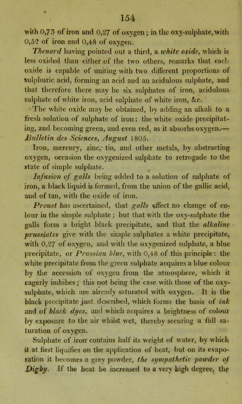 with 0,73 of iron and 0,27 of oxygen; in the oxy-sulphate, with 0,52 of iron and 0,48 of oxygen. Thenard having pointed out a third, a white oxide, which is less oxided than either of the two others, remarks that each- oxide is capable of uniting with two different proportions of sulphuric acid, forming an acid and an acidulous sulphate, and that therefore there may be six sulphates of iron, acidulous sulphate of white iron, acid sulphate of white iron, &c. The white oxide may be obtained, by adding an alkali to a fresh solution of sulphate of iron: the white oxide precipitat- ing, and becoming green, and even red, as it absorbs oxygen.— Bulletin des Sciences, Avgust 1805. Iron, mercury, zinc, tin, and other metals, by abstracting oxygen, occasion the oxygenized sulphate to retrogade to the state of simple sulphate. Infusion of galls being added to a solution of sulphate of iron, a black liquid is formed, from the union of the gallic acid, and of tan, with the oxide of iron. Proust has ascertained, that galls effect no change of co- lour in the simple sulphate; but that with the oxy-sulphate the galls form a bright black precipitate, and that the alkaline prussiates give with the simple sulphates a white precipitate, with 0,27 of oxygen, and with the oxygenized sulphate, a blue precipitate, or Prussian blue, with 0,48 of this principle: the white precipitate from the green sulphate acquires a blue colour by the accession of oxygen from the atmosphere, which it eagerly imbibes ; this not being the case with those of the oxy- sulphate, which are already saturated with oxygen. It is the black precipitate just described, which forms the basis of ink and of black dyes, and which acquires a brightness of colour by exposure to the air whilst wet, thereby securing a full sa- turation of oxygen. Sulphate of iron' contains half its weight of water, by which it at first liquifies on the application of heat, but on its evapo- ration it becomes a grey powder, the sympathetic powder of Digby. If the heat be increased to a very high degree, the