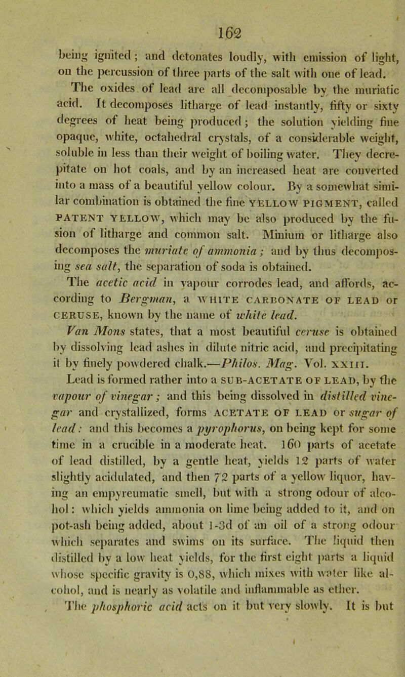 being ignited; and detonates loudly, with emission of light, on the percussion of three parts of the salt with one of lead. The oxides of lead are all decomposable by the muriatic acid. It decomposes litharge of lead instantly, fifty or sixty degrees of heat being produced ; the solution yielding fine opaque, white, octahedral crystals, of a considerable weight, soluble in less than their weight of boiling water. They decre- pitate on hot coals, and by an increased heat are converted into a mass ot a beautiful yellow colour. By a somewhat simi- lar combination is obtained the fine yellow pigment, called patent yellow, which may be also produced by the fu- sion of litharge and common salt. Minium or litharge also decomposes the muriate of ammonia ; and by thus decompos- ing sea salt, the separation of soda is obtained. The acetic acid in vapour corrodes lead, and affords, ac- cording to Bergman, a white carbonate of lead or ceruse, known by the name of white lead. Fan Mons states, that a most beautiful ceruse is obtained by dissolving lead ashes in dilute nitric acid, and precipitating il by finely powdered chalk.—Philos. Mag. Vol. xxm. Lead is formed rather into a sub-acetate of lead, by the vapour of vinegar; and this being dissolved in distilled vine- gar and crystallized, forms acetate of lead or sugar of lead: and this becomes a pyrophorus, on being kept for some time in a crucible in a moderate heat, lfio parts of acetate of lead distilled, by a gentle heat, yields 12 parts of water slightly acidulated, and then 72 parts of a yellow liquor, hav- ing an empyreumatic smell, but with a strong odour of alco- hol : which yields ammonia on lime being added to it, and on pot-ash being added, about I -3d of an oil of a strong odour which separates and swims on its surface. The liquid then distilled by a low heat yields, for the first eight parts a liquid whose specific gravity is 0,88, which mixes with water like al- cohol, and is nearly as volatile and inflammable as ether. The phosphoric acid acts on it but very slowly. It is but