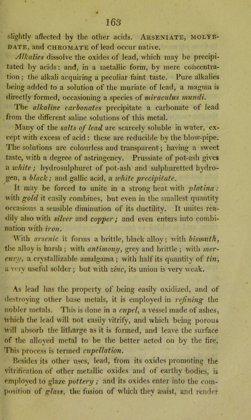 slightly affected by the other acids. Arseniate, molyb- date, and chromate of lead occur native. Alkalies dissolve the oxides of lead, which may be precipi- tated by acids: and, in a metallic form, by mere concentra- tion ; the alkali acquiring a peculiar faint taste. Pure alkalies being added to a solution of the muriate of lead, a magma is directly formed, occasioning a species of miraculus mundi. The alkaline carbonates precipitate a carbonate of lead from the different saline solutions of this metal. Many of the salts of lead are scarcely soluble in water, ex- cept with excess of acid: these are reducible by the blow-pipe. The solutions are colourless and transparent; having a sweet taste, with a degree of astringency. Prussiate of pot-ash gives a white; hydrosulphuret of pot-ash and sulphuretted hydro- gen, a black; and gallic acid, a white precipitate. It may be forced to unite in a strong heat with platina : with gold it easily combines, but even in the smallest quantity occasions a seusible diminution of its ductility. It unites rea- dily also with silver and copper; and even enters into combi- nation with iron. With arsenic it forms a brittle, black alloy; with bismuth, the alloy is harsh; with antimotiy, grey and brittle ; with mer- cury, a crystallizable amalgama; with half its quantity of tin, a very useful solder; but with zinc, its union is very weak. As lead lias the property of being easily oxidized, and of destroying other base metals, it is employed in refining the nobler metals. This is done in a cupel, a vessel made of ashes, Which the lead will not easily vitrify, and which being porous will absorb the litharge as it is formed, and leave the surface of the alloyed metal to be the better acted on by the fire. This process is termed cupellation. Besides its other uses, lead, from its oxides promoting the vitrification of other metallic oxides and of earthy bodies, is employed to glaze pottery; and its oxides enter into the com- position of class, the fusion of which they assist, and render