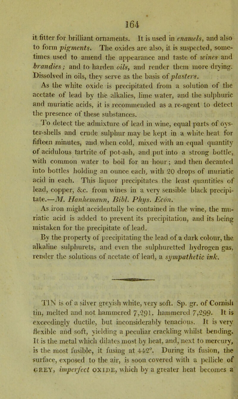 it fitter for brilliant ornaments. It is used in enamels, and also to form pigments. The oxides are also, it is suspected, some- times used to amend the appearance and taste of jvines and brandies; and to harden oils, and render them more drying. Dissolved in oils, they serve as the basis of plasters. As the white oxide is precipitated from a solution of the acetate of lead by the alkalies, lime water, and the sulphuric and muriatic acids, it is recommended as a re-agent to detect the presence of these substances. To detect the admixture of lead in wine, ecjual parts of oys- ter-shells and crude sulphur may be kept in a white heat for fifteen minutes, and when cold, mixed with an equal quantity of acidulous tartrite of pot-ash, and put into a strong bottle, with common water to boil for an hour; and then decanted into bottles holding an ounce each, with 20 drops of muriatic acid in each. This liquor precipitates the least quantities of lead, copper, &c. from wines in a very sensible black precipi- tate.—M. Hanhemann, JBibl. Phys. Econ. As iron might accidentally be contained in the wine, the mu- riatic acid is added to prevent its precipitation, and its being mistaken for the precipitate of lead. By the property of precipitating the lead of a dark colour, the alkaline sulphurets, and even the sulphuretted hydrogen gas, render the solutions of acetate of lead, a sympathetic ink. TIN is of a silver greyish white, very soft. Sp. gr. of Cornish tin, melted and not hammered 7,291. hammered 7,299- It is exceedingly ductile, but inconsiderably tenacious. It is very flexible and soft, yielding a peculiar crackling whilst bending. It is the metal which dilates most by heat, and, next to mercury, is the most fusible, it fusing at 442°. During its fusion, the surface, exposed to the air, is soon covered with a pellicle of GREY, imperfect oxide, which by a greater heat becomes a