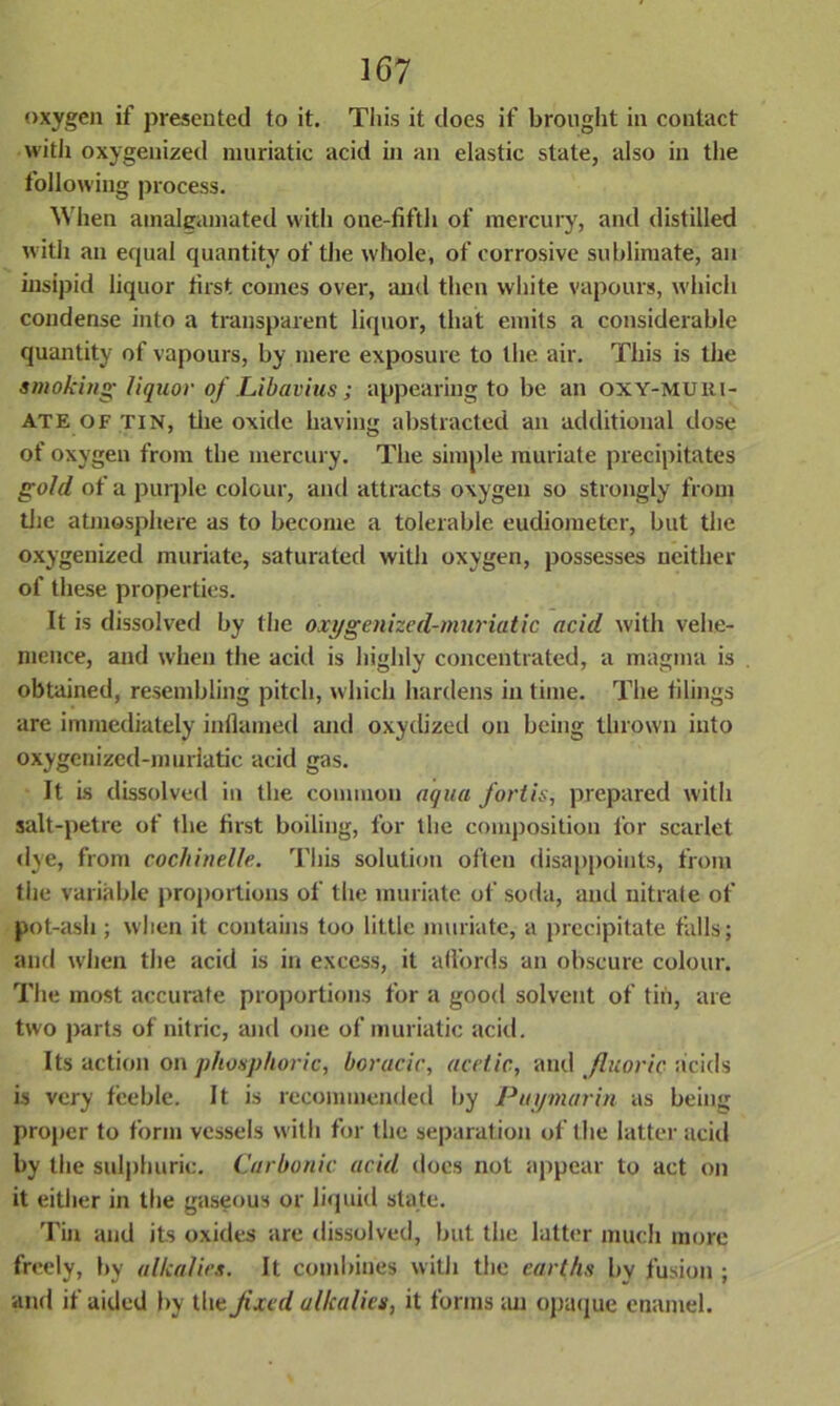 oxygen if presented to it. This it does if brought in contact with oxygenized muriatic acid in an elastic state, also in the following process. When amalgamated with one-fifth of mercury, and distilled with an equal quantity of the whole, of corrosive sublimate, an insipid liquor first comes over, and then white vapours, which condense into a transparent liquor, that emits a considerable quantity of vapours, by mere exposure to the air. This is the smoking liquor of Libavius ; appearing to be an oxy-muhi- ate of tin, the oxide having abstracted an additional dose of oxygen from the mercury. The simple muriate precipitates gold of a purple colour, and attracts oxygen so strongly from the atmosphere as to become a tolerable eudiometer, but the oxygenized muriate, saturated with oxygen, possesses neither of these properties. It is dissolved by the oxygenized-muriatic acid with vehe- mence, and when the acid is highly concentrated, a magma is . obtained, resembling pitch, which hardens in time. The tilings are immediately inflamed and oxydized on being thrown into oxygenized-murlatic acid gas. It is dissolved in the common aqua fort is, prepared with salt-petre of the first boiling, for the composition for scarlet dye, from cochinelle. This solution often disappoints, from the variable proportions ol the muriate of soda, and nitrate of pot-ash ; when it contains too little muriate, a precipitate falls; and when the acid is in excess, it affords an obscure colour. The most accurate proportions for a good solvent of tin, are two parts of nitric, and one of muriatic acid. Its action on phosphoric, boracic, acetic, and fluoric acids is very feeble. It is recommended by Pay mar in as being proper to form vessels with for the separation of the latter acid by the sulphuric. Carbonic acid does not appear to act on it either in the gaseous or liquid state. Tin and its oxides are dissolved, but the latter much more freely, by alkalies. It combines with the earths by fusion ; and if aided by the Jixed alkalies, it forms an opaque enamel.