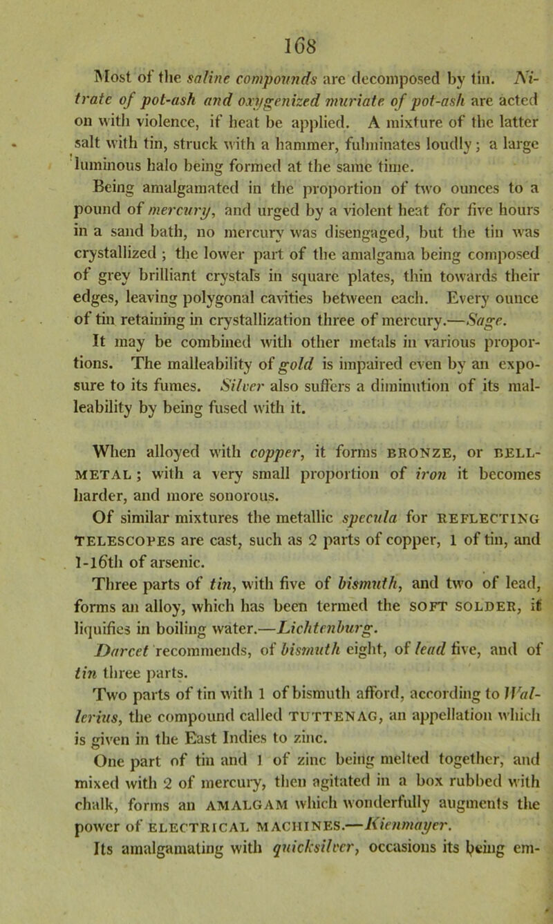 Most of the saline compounds are decomposed by tin. Ni- trate of pot-ash and oxygenized muriate of pot-ash are acted on with violence, if heat be applied. A mixture of the latter salt with tin, struck with a hammer, fulminates loudly; a large luminous halo being formed at the same time. Being amalgamated in the proportion of two ounces to a pound of mercury, and urged by a violent heat for five hours in a sand bath, no mercury was disengaged, but the tin was crystallized ; the lower part of the amalgama being composed of grey brilliant crystals in square plates, thin towards their edges, leaving polygonal cavities between each. Every ounce of tin retaining in crystallization three of mercury.—Sage. It may be combined with other metals in various propor- tions. The malleability of gold is impaired even by an expo- sure to its fumes. Silver also suffers a diminution of its mal- leability by being fused with it. When alloyed with copper, it forms bronze, or bell- metal ; with a very small proportion of iron it becomes harder, and more sonorous. Of similar mixtures the metallic specula for reflecting Telescopes are cast, such as 2 parts of copper, 1 of tin, and l-lf>th of arsenic. Three parts of tin, with five of bisnmth, and two of lead, forms an alloy, which has been termed the soft solder, it liquifies in boiling water.—Lichtenburg. Darcet recommends, of bismuth eight, of lead five, and of tin three parts. Two parts of tin with 1 of bismuth afford, according to Wal- lerius, the compound called tuttenag, an appellation which is given in the East Indies to zinc. One part of tin and 1 of zinc being melted together, and mixed with 2 of mercury, then agitated in a box rubbed with chalk, forms an amalgam which wonderfully augments the power of electrical MACHINES.—liienmayer. Its amalgamating with quicksilver, occasions its luting em-