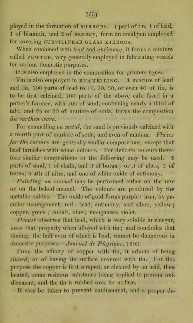 ployed in the formation of mirrors. 1 part of tin, 1 of lead, 1 of bismuth, and 2 of mercury, form an amalgam employed for covering curvilinear glass mirrors. When combined with lead and antimony, it forms a mixture called pewter, very generally employed in fabricating vessels for various domestic purposes. It is also employed in the composition for printers types. Tin is also employed in enamelling. A mixture of lead and tin, 100 parts of lead to 15, 20, 30, or even 40 of tin, is to be first calcined, 100 parts of the above calx fused in a potter’s furnace, with 100 of sand, containing nearly a third of talc, and 25 or 30 of muriate of soda, forms the composition for earthen ware. For enamelling on metal, the sand is previously calcined with a fourth part of muriate of soda, and even of minium. Fluxes for the colours are generally similar compositions, except that lead tarnishes with some colours. For delicate colours there- fore similar compositions to the following may be used. 3 parts of sand, 1 of chalk, and 3 of borax ; or 3 of glass, 1 of borax, a 4th of nitre, and one of white oxide of antimony. Painting on enamel may be performed either on the raw or on the baked enamel. The colours are produced by the metallic oxides. The oxide of gold forms purple: iron, by pe- culiar management, red ; lead, antimony, and silver, yellow; copper, green ; cobalt, blue; manganese, violet. Proust observes that lead, which is very soluble in vinegar, loses tliat property when alloyed with tin; and concludes that tinning, the half even of which is lead, cannot be dangerous in domestic purposes.—Journal de Physique, 1803. From the affinity of copper with tin, it admits of being tinned, or of having its surface covered with tin. For this purpose the copper is first scraped, or cleaned by an acid, then heated, some resinous substance being applied to prevent oxi- dizement, and the tin is rubbed over its surface. If care be taken to prevent oxidizement, and a proper de-