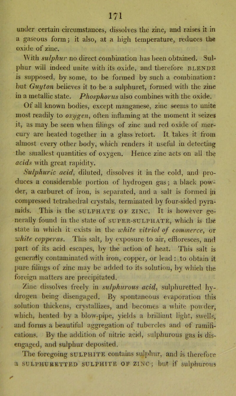 under certain circumstances, dissolves the zinc, and raises it in a gaseous form; it also, at a high temperature, reduces the oxide of zinc. With sulphur no direct combination has been obtained. Sul- phur will indeed unite with its oxide, and therefore blende is supposed, by some, to be formed by such a combination: but Guyton believes it to be a sulphuret, formed with the zinc in a metallic state. Phosphorus also combines with the oxide. Of all known bodies, except manganese, zinc seems to unite most readily to oxygen, often inflaming at the moment it seizes it, as may be seen when filings of zinc and red oxide of mer- cury are heated together in a glass retort. It takes it from almost every other body, which renders it useful in detecting the smallest quantities of oxygen. Hence zinc acts on all the acids with great rapidity. Sulphuric acid, diluted, dissolves it hi the cold, and pro- duces a considerable portion of hydrogen gas; a black pow- der, a carburet of iron, is separated, and a salt is formed in compressed tetrahedral crystals, terminated by four-sided pyra- mids. This is the sulphate of zinc. It is however ge- nerally found in the state of sufer-sulphate, which is the state in which it exists in the white vitriol of commerce, or •white copperas. This salt, by exposure to air, effloresces, and part of its acid escapes, by the action of heat. This salt is generally contaminated with iron, copper, or lead: to obtain it pure filings of zinc may be added to its solution, by which the foreign matters are precipitated. Zinc dissolves freely in sulphurous acid, sulphuretted hy- drogen being disengaged. By spontaneous evaporation this solution thickens, crystallizes, and becomes a white powder, which, heated by a blow-pipe, yields a brilliant light, swells, and forms a beautiful aggregation of tubercles and of ramifi- cations. By the addition of nitric acid, sulphurous gas is dis- engaged, and sulphur deposited. The foregoing sulphite contains sulphur, and is therefore a SULPHURETTED SULPHITE OF zinc; but if sulphurous