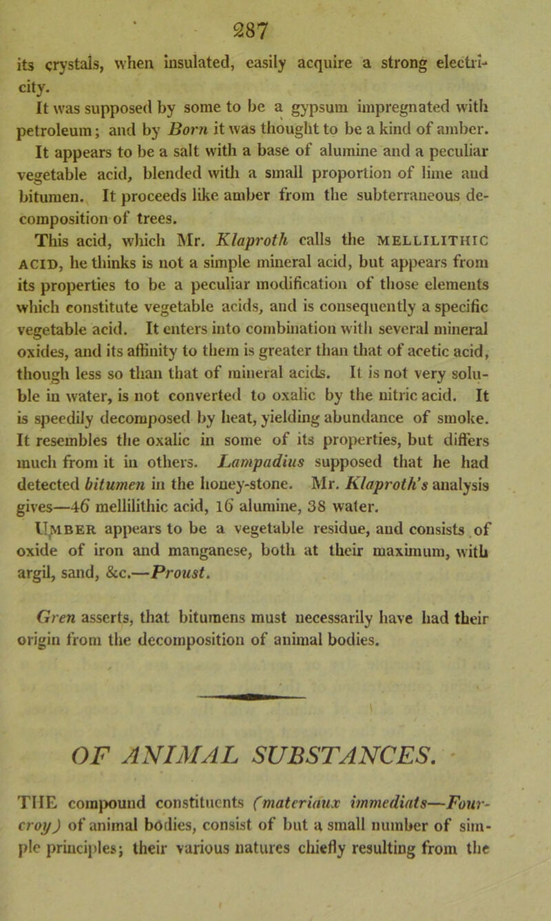 its crystals, when insulated, easily acquire a strong electri- city. It was supposed by some to be a gypsum impregnated with petroleum; and by Born it was thought to be a kind of amber. It appears to be a salt with a base of alumine and a peculiar vegetable acid, blended with a small proportion of lime and bitumen. It proceeds like amber from the subterraneous de- composition of trees. This acid, which Mr. Klaproth calls the mellilithic acid, bethinks is not a simple mineral acid, but appears from its properties to be a peculiar modification of those elements which constitute vegetable acids, and is consequently a specific vegetable acid. It enters into combination with several mineral oxides, and its affinity to them is greater than that of acetic acid, though less so than that of mineral acids. It is not very solu- ble in water, is not converted to oxalic by the nitric acid. It is speedily decomposed by heat, yielding abundance of smoke. It resembles the oxalic in some of its properties, but differs much from it in others. Lampadius supposed that he had detected bitumen in the honey-stone. Mr. Klaproth’s analysis gives—46 mellilithic acid, l6 alumine, 38 water. U.MBER appears to be a vegetable residue, and consists of oxide of iron and manganese, both at their maximum, with argil, sand, &c.—Proust. Gren asserts, that bitumens must necessarily have had their origin from the decomposition of animal bodies. OF ANIMAL SUBSTANCES. TIIE compound constituents (materidux immediats—Four- crop ) of animal bodies, consist of but a small number of sim- ple principles; their various natures chiefly resulting from the I