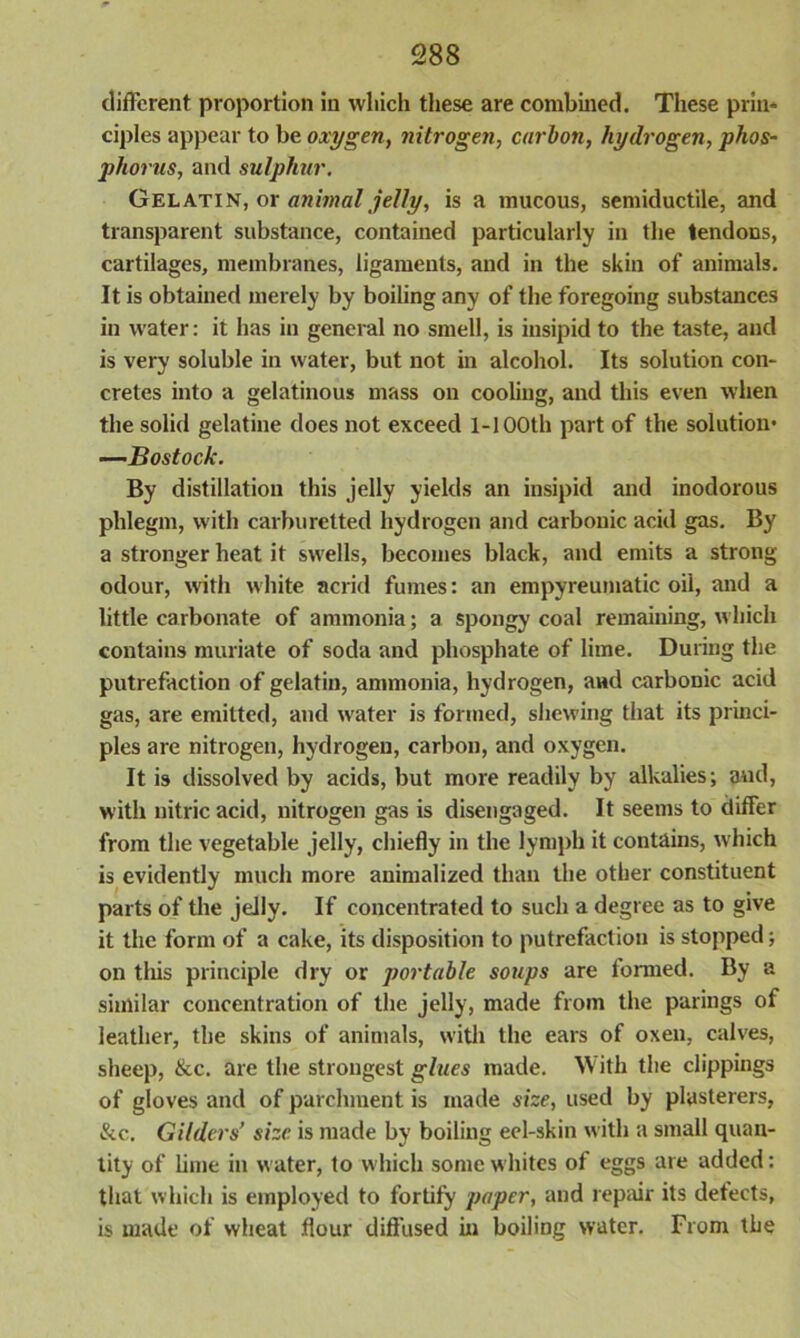 different proportion in which these are combined. These prin- ciples appear to be oxygen, nitrogen, carbon, hydrogen, phos- phorus, and sulphur. Gelatin, or animal jelly, is a mucous, semiductile, and transparent substance, contained particularly in the tendons, cartilages, membranes, ligaments, and in the skin of animals. It is obtained merely by boiling any of the foregoing substances in water: it has in general no smell, is insipid to the taste, and is very soluble in water, but not in alcohol. Its solution con- cretes into a gelatinous mass on cooling, and this even when the solid gelatine does not exceed 1-100th part of the solution* —Bostock. By distillation this jelly yields an insipid and inodorous phlegm, with carburetted hydrogen and carbonic acid gas. By a stronger heat it swells, becomes black, and emits a strong odour, with white acrid fumes: an empyreumatic oil, and a little carbonate of ammonia; a spongy coal remaining, which contains muriate of soda and phosphate of lime. During the putrefaction of gelatin, ammonia, hydrogen, and carbonic acid gas, are emitted, and water is formed, shewing that its princi- ples are nitrogen, hydrogen, carbon, and oxygen. It is dissolved by acids, but more readily by alkalies; and, with nitric acid, nitrogen gas is disengaged. It seems to differ from the vegetable jelly, chiefly in the lymph it contains, which is evidently much more animalized than the other constituent parts of the jelly. If concentrated to such a degree as to give it the form of a cake, its disposition to putrefaction is stopped; on tliis principle dry or portable soups are formed. By a similar concentration of the jelly, made from the parings of leather, the skins of animals, with the ears of oxen, calves, sheep, &c. are the strongest glues made. With the clippings of gloves and of parchment is made size, used by plasterers, &c. Gilders’ size is made by boiling eel-skin with a small quan- tity of lime in water, to which some whites of eggs are added: that which is employed to fortify paper, and repair its detects, is made of wheat flour diffused in boiling water. From the