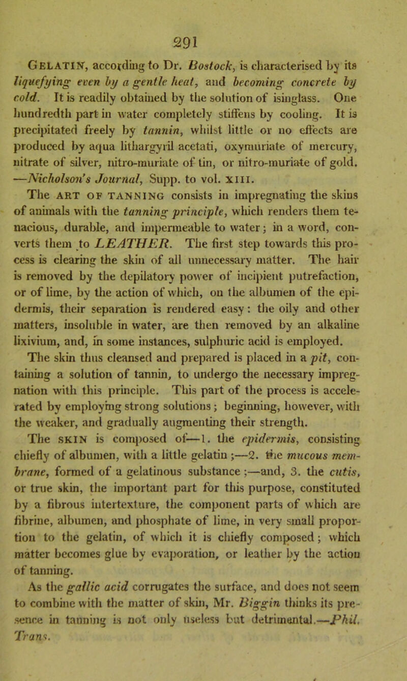 Gelatin, according to Dr. Bostock, is characterised by its liquefying even by a gentle heat, and becoming concrete by cold. It is readily obtained by the solution of isinglass. One hundredth part in water completely stiffens by cooling. It is precipitated freely by tannin, whilst little or no effects are produced by aqua lithargyril acetati, oxyniuriate of mercury, nitrate of silver, nitro-muriate of tin, or nitro-muriate of gold. —Nicholson’s Journal, Supp. to vol. xiii. The art of tanning consists in impregnating the skins of animals with the tanning principle, which renders them te- nacious, durable, and impermeable to water; in a word, con- verts them to LEATHER. The first step towards this pro- cess is clearing the skin of all unnecessary matter. The hair is removed by the depilatory power of incipient putrefaction, or of lime, by the action of which, on the albumen of the epi- dermis, their separation is rendered easy: the oily and other matters, insoluble in water, are then removed by an alkaline lixivium, and, in some instances, sulphuric acid is employed. The skin thus cleansed and prepared is placed in a pit, con- taining a solution of tannin, to undergo the necessary impreg- nation with this principle. This part of the process is accele- rated by employing strong solutions; beginning, however, with the weaker, and gradually augmenting their strength. The SKIN is composed of—1. the epidermis, consisting chiefly of albumen, with a little gelatin ;—2. die mucous mem- brane, formed of a gelatinous substance ;—and, 3. the cutis, or true skin, the important part for this purpose, constituted by a fibrous iutertexture, the component parts of which are fibrinc, albumen, and phosphate of lime, in very small propor- tion to the gelatin, of which it is chiefly composed; which matter becomes glue by evaporation, or leather by the action of tanning. As the gallic acid corrugates the surface, and does not seem to combine with the matter of skin, Mr. Biggin thinks its pre- sence in tanning is not only useless but detrimental.—Phil Trans.