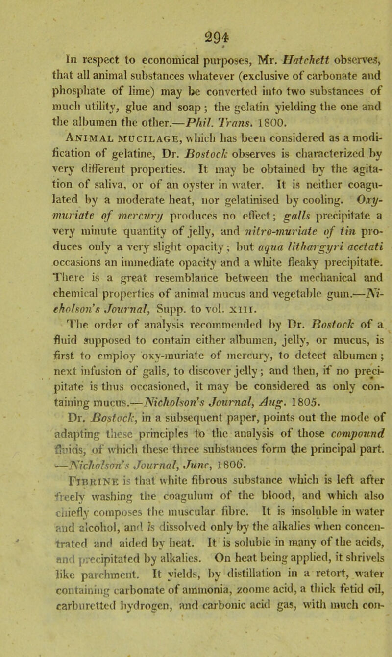 4 In respect to economical purposes, Mr. Hatchett observes, that all animal substances whatever (exclusive of carbonate and phosphate of lime) may be converted into two substances of much utility, glue and soap ; the gelatin yielding the one and the albumen the other.—Phil. Trans. 1800. Animal mucilage, which has been considered as a modi- fication of gelatine, Dr. Bostoclc observes is characterized by very different properties. It may be obtained by the agita- tion of saliva, or of an oyster in water. It is neither coagu- lated by a moderate heat, nor gelatinised by cooling. Oxy- muriate of mercury produces no effect; galls precipitate a very minute quantity of jelly, and nitro-muriate of tin pro- duces only a very slight opacity ; but aqua lithargyri acetati occasions an immediate opacity and a white fieaky precipitate. There is a great resemblance between the mechanical and chemical properties of animal mucus and vegetable gum.—Ni- eholson’s Journal, Supp. to vol. xm. The order of analysis recommended by Dr. Bostock of a fluid supposed to contain either albumen, jelly, or mucus, is first to employ oxy-muriate of mercury, to detect albumen ; next infusion of galls, to discover jelly; and then, if no preci- pitate is thus occasioned, it may be considered as only con- taining mucus.—Nicholson’s Journal, Aug. 1805. Dr. Bostock, in a subsequent paper, points out the mode of adapting these principles to the analysis of those compound fluids: of which these three substances form the principal part. —Nicholson's Journal, June, 1 SOb'. Fibrine is that white fibrous substance which is left after freely washing the coagulum of the blood, and which also chiefly composes the muscular fibre. It is insoluble in water and alcohol, and ?s dissolved only by the alkalies when concen- trated and aided by heat. It is soluble in many of the acids, and precipitated by alkalies. On heat being applied, it shrivels like parchment. It yields, by distillation in a retort, water containing carbonate of ammonia, zoome acid, a thick fetid oil, carburetted hydrogen, and carbonic acid gas, with much con-