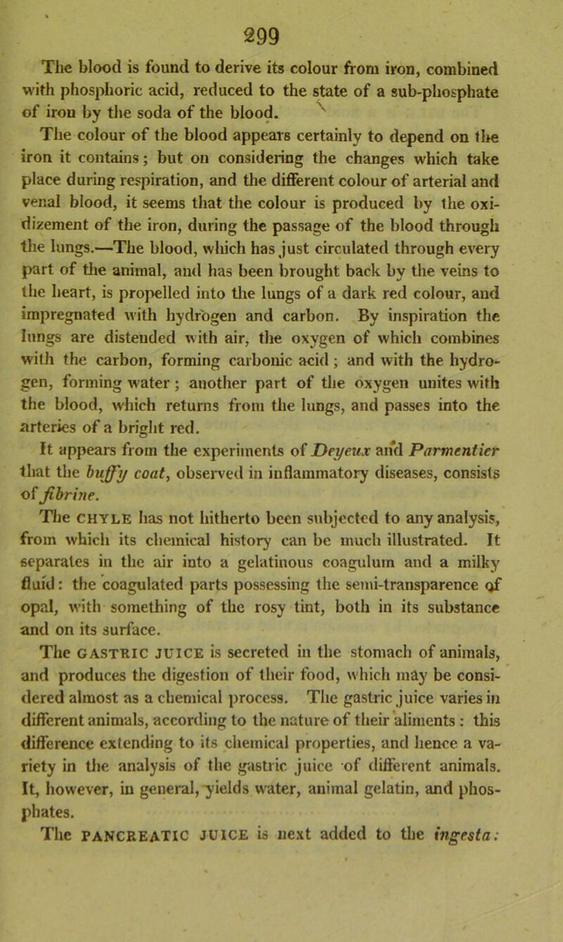 The blood is found to derive its colour from iron, combined with phosphoric acid, reduced to the state of a sub-phosphate of iron by the soda of the blood. The colour of the blood appears certainly to depend on the iron it contains; but on considering the changes which take place during respiration, and the different colour of arterial and venal blood, it seems that the colour is produced by the oxi- dizement of the iron, during the passage of the blood through the lungs.—The blood, which has just circulated through every part of the animal, and has been brought back by the veins to the heart, is propelled into the lungs of a dark red colour, and impregnated with hydrogen and carbon. By inspiration the lungs are distended with air, the oxygen of which combines with the carbon, forming carbonic acid; and with the hydro- gen, forming water; another part of the oxygen unites with the blood, which returns from the lungs, and passes into the arteries of a bright red. It appears from the experiments of Deyeux and Parmentier that the huffy coat, observed in inflammatory diseases, consists of Jihrine. The chyle has not hitherto been subjected to any analysis, from which its chemical history can be much illustrated. It separates in the air into a gelatinous coagulum and a milky fluid: the coagulated parts possessing the semi-transparence of opal, with something of the rosy tint, both in its substance and on its surface. The gastric juice is secreted in the stomach of animals, and produces the digestion of their food, which may be consi- dered almost as a chemical process. The gastric juice varies in different animals, according to the nature of their aliments : this difference extending to its chemical properties, and hence a va- riety in the analysis of the gastric juice of different animals. It, however, in general, yields water, animal gelatin, and phos- phates. The PANCREATIC juice is next added to the ingesta: