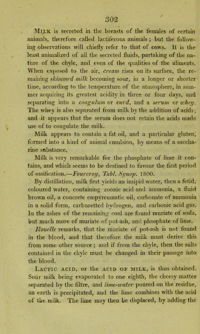 Milk is secreted in the breasts of the females of certain animals, therefore called lactiferous animals; but the follow- ing observations will chiefly refer to that of cows. It is the least annualized of all the secreted fluids, partaking of the na- ture of the chyle, and even of the qualities of the aliments. When exposed to the air, cream rises on its surface, the re- maining skimmed milk becoming sour, in a longer or shorter time, according to the temperature of the atmosphere, in sum- mer acquiring its greatest acidity in three or four days, aud separating into a coagulum or curd, and a serum or udiey. The whey is also separated from milk by the addition of acids; and it appears that the serum does not retain the acids made use of to coagulate the milk. Milk appears to contain a fat oil, and a particular gluten, formed into a kind of animal emulsion, by means of a saccha- rine substance. Milk is very remarkable for the phosphate of lime it con- tains, and which seems to be destined to favour the first period of ossification.—Fourcroy, Tab/. Synop. 1800. By distillation, milk first yields an insipid water, then a fetid, coloured water, containing zoonic acid anti ammonia, a fluid brown oil, a concrete empyreumatic oil, carbonate of ammonia in a solid form, carburetted hydrogen, and carbonic acid gas. In the ashes of the remaining coal are found muriate of soda, but much more of muriate of pot-ash, and phosphate of lime. Rouelle remarks, that the muriate of pot-ash is not found in the blood, and that therefore the milk must derive this from some other source ; aud if from the chyle, then the salts contained in the chyle must be changed in their passage into the blood. Lactic acid, or the acid of milk, is thus obtained. Sour milk being evaporated to one eighth, the cheesy matter separated by the filtre, and lime-ivater poured on the residue, an earth is precipitated, and the lime combines with the acid of the milk. The lime may then be displaced, by adding the