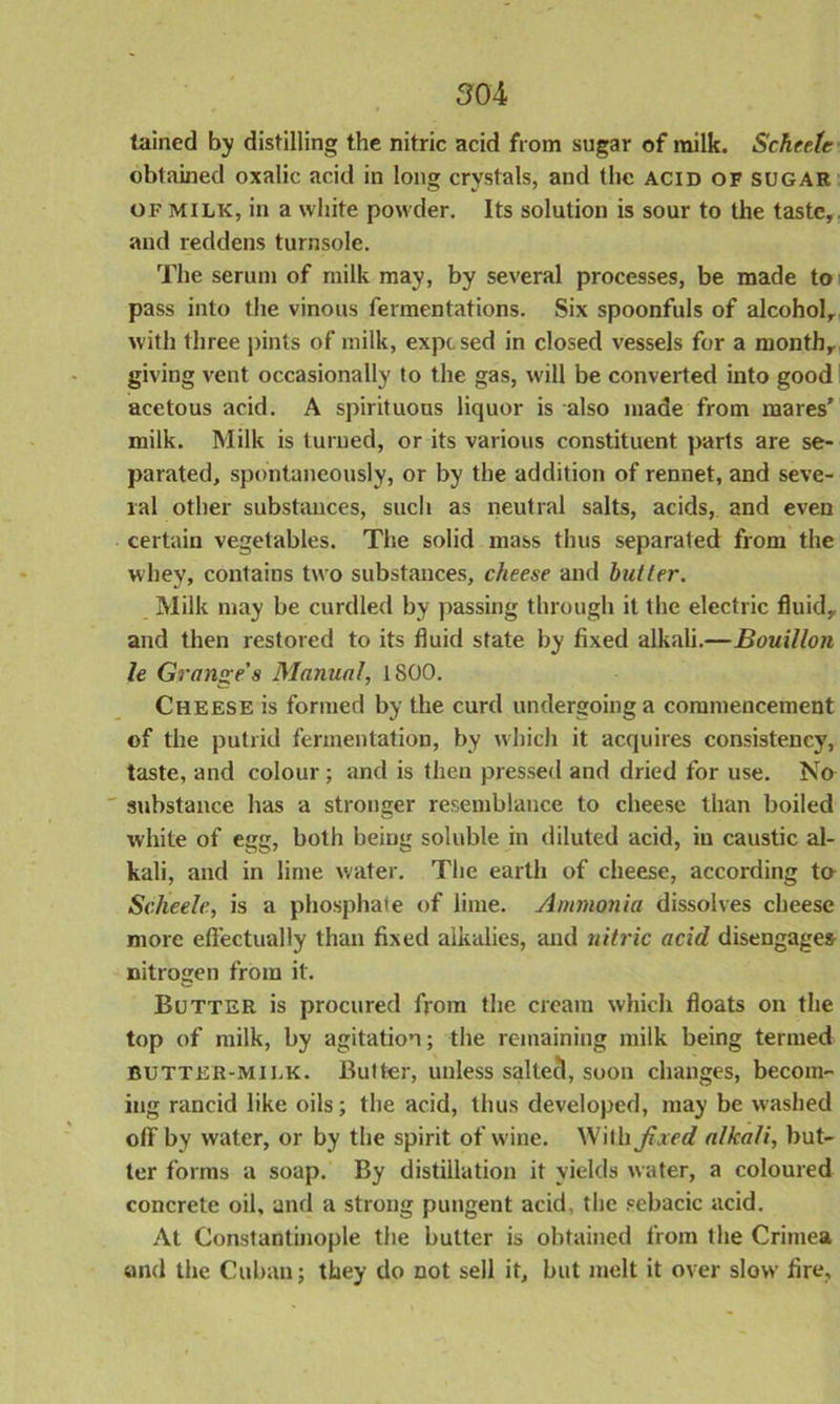 tained by distilling the nitric acid from sugar of milk. Schcete obtained oxalic acid in long crystals, and the acid of sugar of milk, in a white powder. Its solution is sour to the taste, and reddens turnsole. The serum of milk may, by several processes, be made to pass into the vinous fermentations. Six spoonfuls of alcohol, with three pints of milk, expcsed in closed vessels for a month, giving vent occasionally to the gas, will be converted into good acetous acid. A spirituous liquor is also made from mares’ milk. Milk is turned, or its various constituent parts are se- parated, spontaneously, or by the addition of rennet, and seve- ral other substances, such as neutral salts, acids, and even certain vegetables. The solid mass thus separated from the whey, contains two substances, cheese and butter. Milk may be curdled by passing through it the electric fluid, and then restored to its fluid state by fixed alkali.—Bouillon le Grange's Manual, 1800. Cheese is formed by the curd undergoing a commencement of the putrid fermentation, by which it acquires consistency, taste, and colour ; and is then pressed and dried for use. No substance has a stronger resemblance to cheese than boiled white of egg, both being soluble in diluted acid, in caustic al- kali, and in lime water. The earth of cheese, according t& Scheele, is a phosphate of lime. Ammonia dissolves cheese more effectually than fixed alkalies, and nitric acid disengages nitrogen from it. Butter is procured from the cream which floats on the top of milk, by agitation; the remaining milk being termed butter-milk. Butter, unless saltecl, soon changes, becom- ing rancid like oils; the acid, thus developed, may be washed off by water, or by the spirit of wine. With fixed alkali, but- ter forms a soap. By distillation it yields water, a coloured concrete oil, and a strong pungent acid, the sebacic acid. At Constantinople the butter is obtained from the Crimea and the Cuban; they do not sell it, but melt it over slow fire.