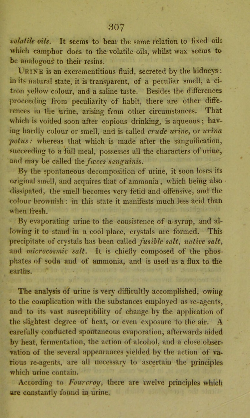 volatile oils. It seems to bear the same relation to fixed oils which camphor does to the volatile oils, whilst wax seems to be analogous to their resins. Urine is an excrementitious fluid, secreted by the kidneys: in its natural state, it is transparent, of a peculiar smell, a ci- tron yellow colour, and a saline taste. Besides the differences proceeding from peculiarity of habit, there are other diffe- rences in the urine, arising from other circumstances. That which is voided soon after copious drinking, is aqueous ; hav- ing hardly colour or smell, and is called crude urine, or urina potus: whereas that which is made after the sanguification, succeeding to a full ineal, possesses all the characters of urine, and may be called the faces sanguinis. By the spontaneous decomposition of urine, it soon loses its original smell, and acquires that of ammonia ; which being also dissipated, the smell becomes very fetid and offensive, and the colour brownish: in this state it manifests much less acid than when fresh. By evaporating urine to the consistence of a syrup, and al- lowing it to stand in a cool place, crystals are formed. This precipitate of crystals has been called fusible salt, native salt, and microcosmic salt. It is chiefly composed of the phos- phates of soda and of ammonia, and is used as a flux to the earths. The analysis of urine is very difficultly accomplished, owing to the complication with the substances employed as re-agents, and to its vast susceptibility of change by the application of the slightest degree of heat, or even exposure to the air. A carefully conducted spontaneous evaporation, afterwards aided by heat, fermentation, the action of alcohol, and a close obser- vation of the several appearances yielded by the action of va- rious re-agents, are all necessary to ascertain the principles which urine contain. According to Fourcroy, there are twelve principles which are constantly found in urine.