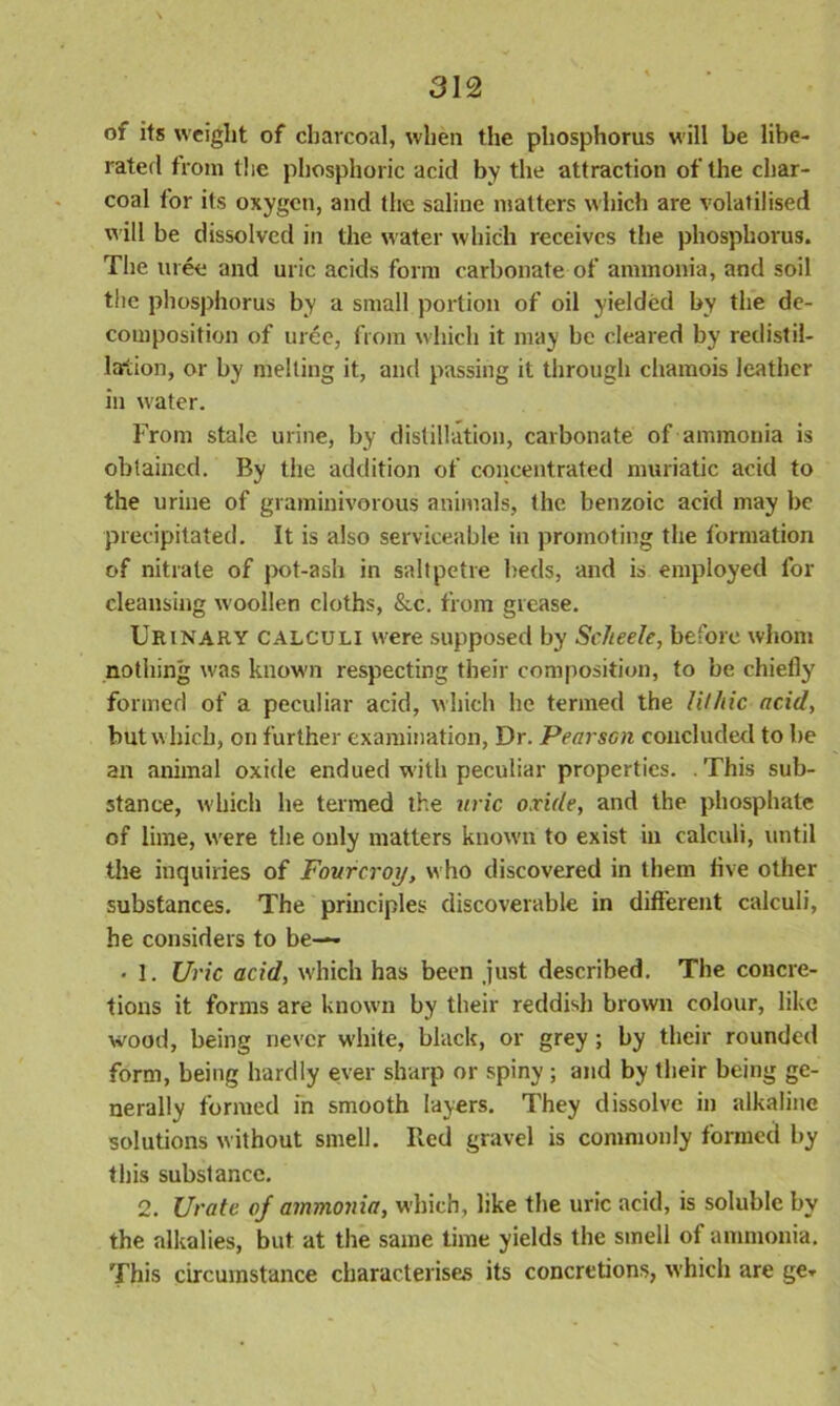 of its weight of charcoal, when the phosphorus will be libe- rated from the phosphoric acid by the attraction of the char- coal for its oxygen, and the saline matters which are volatilised will be dissolved in the water which receives the phosphorus. The uree and uric acids form carbonate of ammonia, and soil the phosphorus by a small portion of oil yielded by the de- composition of uree, from which it may be cleared by redistil- larlion, or by melting it, and passing it through chamois leather in water. From stale urine, by distillation, carbonate of ammonia is obtained. By the addition of concentrated muriatic acid to the urine of graminivorous animals, the benzoic acid may be precipitated. It is also serviceable in promoting the formation of nitrate of pot-ash in saltpetre beds, and is employed for cleansing woollen cloths, &c. from grease. Urinary calculi were supposed by Scheele, before whom nothing was known respecting their composition, to be chiefly formed of a peculiar acid, which he termed the lithic acid, but which, on further examination, Dr. PearsGn concluded to be an animal oxide endued with peculiar properties. .This sub- stance, which he termed the uric oxide, and the phosphate of lime, were the only matters known to exist in calculi, until the inquiries of Fourcroy, who discovered in them flve other substances. The principles discoverable in different calculi, he considers to be— • I. Uric acid, which has been just described. The concre- tions it forms are known by their reddish brown colour, like wood, being never white, black, or grey; by their rounded form, being hardly ever sharp or spiny ; and by their being ge- nerally formed in smooth layers. They dissolve in alkaline solutions without smell. Red gravel is commonly formed by this substance. 2. Urate oj ammonia, which, like the uric acid, is soluble by the alkalies, but at the same time yields the smell of ammonia. This circumstance characterises its concretions, which are ge*