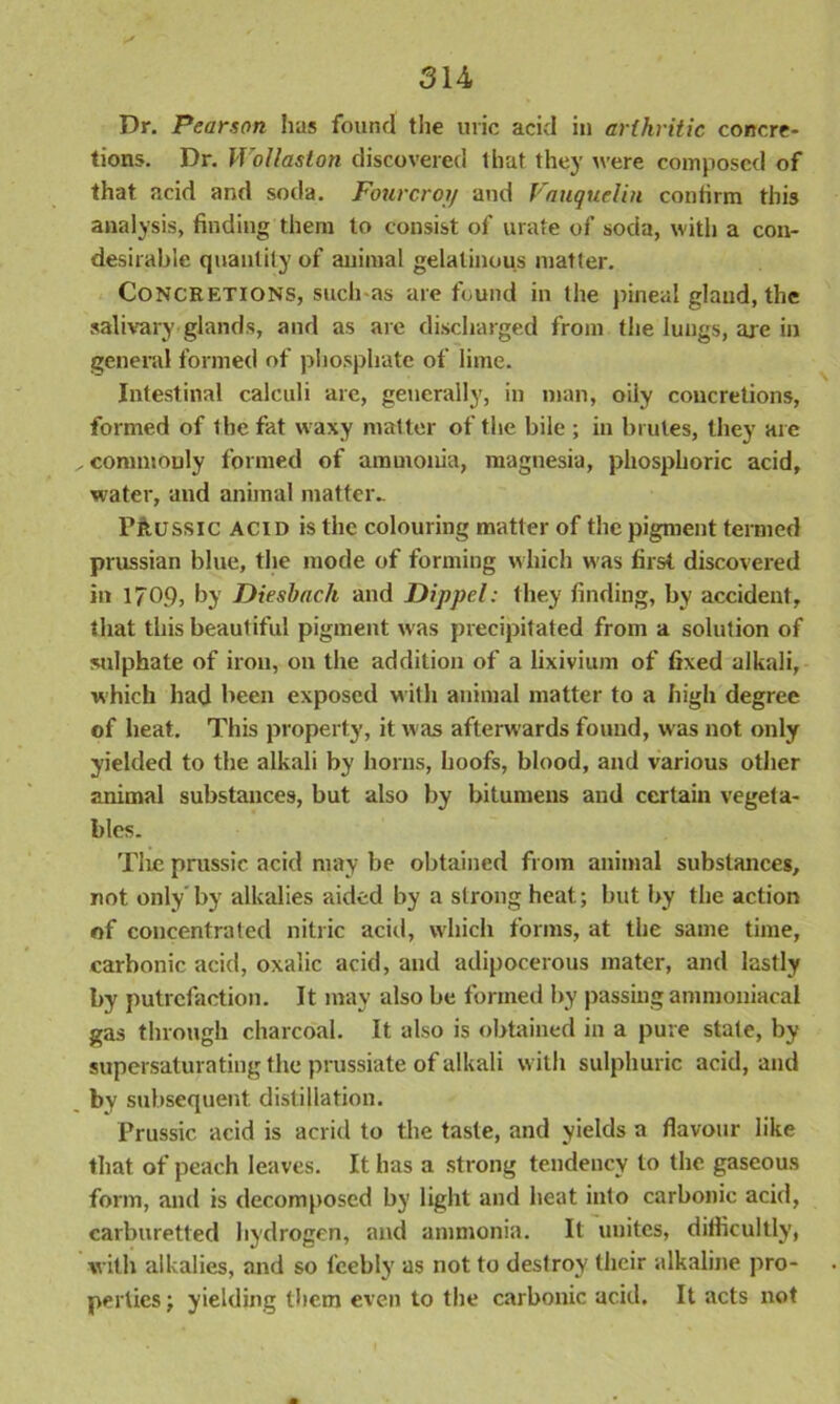 Dr. Pearson has found the uric acid in arthritic concre- tions. Dr. Wollaston discovered that they were composed of that acid and soda. Fourcroij and Vauquelin confirm this analysis, finding them to consist of urate of soda, with a con- desirabie quantity of animal gelatinous matter. Concretions, such as are found in the pineal gland, the salivary glands, and as are discharged from the lungs, are in general formed of phosphate of lime. Intestinal calculi are, generally, in man, oily concretions, formed of the fat waxy matter of the bile ; in brutes, they are ^commonly formed of ammonia, magnesia, phosphoric acid, water, and animal matter.. Prussic acid is the colouring matter of the pigment termed Prussian blue, the mode of forming which w as first discovered in 1709, by Dieshach and Dippel: they finding, by accident, that this beautiful pigment w as precipitated from a solution of sulphate of iron, on the addition of a lixivium of fixed alkali, which had been exposed with animal matter to a high degree of heat. This property, it was afterwards found, was not only yielded to the alkali by horns, hoofs, blood, and various other animal substances, but also by bitumens and certain vegeta- bles. Tire prussic acid may be obtained from animal substances, not only'by alkalies aided by a strong heat; but by the action of concentrated nitric acid, which forms, at the same time, carbonic acid, oxalic acid, and adipocerous mater, and lastly by putrefaction. It may also be formed by passing ammoniacai gas through charcoal. It also is obtained in a pure state, by supersaturating the prussiate of alkali with sulphuric acid, and by subsequent distillation. Prussic acid is acrid to the taste, and yields a flavour like that of peach leaves. It has a strong tendency to the gaseous form, and is decomposed by light and heat into carbonic acid, carburetted hydrogen, and ammonia. It unites, difficultly, with alkalies, and so feebly as not to destroy their alkaline pro- perties ; yielding them even to the carbonic acid. It acts not