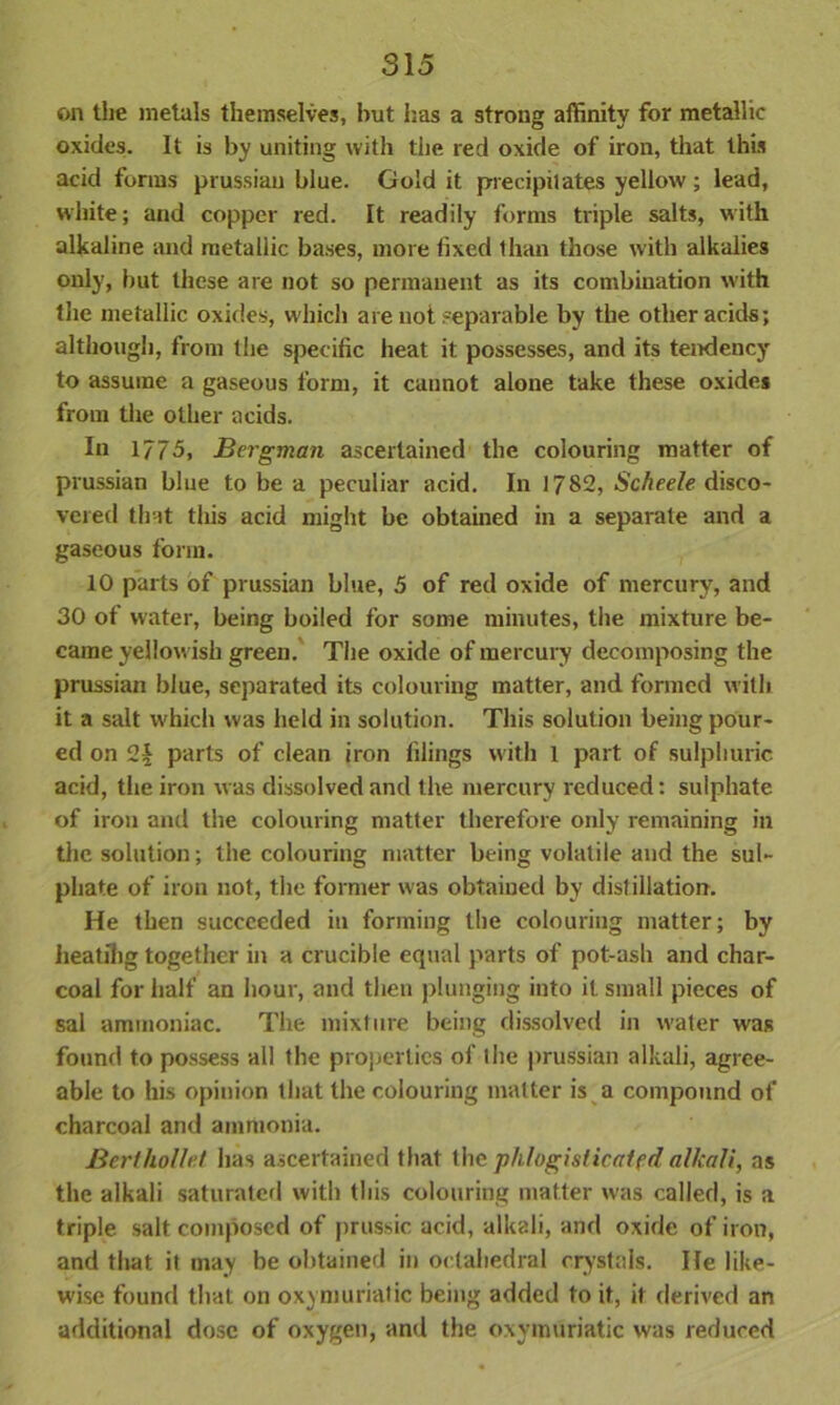 on the metals themselves, but has a strong affinity for metallic oxides. It is by uniting with the red oxide of iron, that this acid forms prussiau blue. Gold it precipitates yellow; lead, white; and copper red. It readily forms triple salts, with alkaline and metallic bases, more fixed than those with alkalies only, but these are not so permanent as its combination with the metallic oxides, which are not separable by the other acids; although, from the specific heat it possesses, and its tendency to assume a gaseous form, it cannot alone take these oxides from the other acids. In 1/75, Bergman ascertained the colouring matter of Prussian blue to be a peculiar acid. In 1782, Scheele disco- vered that this acid might be obtained in a separate and a gaseous form. 10 parts of prussian blue, 5 of red oxide of mercury, and 30 of water, being boiled for some minutes, the mixture be- came yellow ish green. The oxide of mercury decomposing the prussian blue, separated its colouring matter, and formed with it a salt w'hich was held in solution. This solution being pour- ed on 2£ parts of clean iron filings with 1 part of sulphuric acid, the iron was dissolved and the mercury reduced: sulphate of iron and the colouring matter therefore only remaining in the solution; the colouring matter being volatile and the sul- phate of iron not, the former was obtained by distillation. He then succeeded in forming the colouring matter; by heatihg together in a crucible equal parts of pot-ash and char- coal for half an hour, and then plunging into it. small pieces of sal ammoniac. The mixture being dissolved in water was found to possess all the properties of the prussian alkali, agree- able to his opinion that the colouring matter is a compound of charcoal and ammonia. Berthollet has ascertained that the phlogisticatfd alkali, as the alkali saturated with this colouring matter was called, is a triple salt composed of prussic acid, alkali, and oxide of iron, and that it may be obtained in octahedral crystals. He like- wise found that on oxymuriatic being added to it, it derived an additional dose of oxygen, and the oxymuriatic was reduced