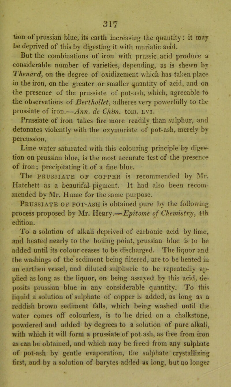 lion of prussian blue, its earth increasing the quantity: it may- be deprived of this by digesting it with muriatic acid. But the combinations of iron with prussic acid produce a considerable number of varieties, depending, as is shewn by Thenard, on the degree of oxidizement which has taken place in the iron, on the greater or smaller quantity of acid, and on the presence of the prussiate of pot-ash, which, agreeable to the observations of Berthollet, adheres very powerfully to the prussiate of iron.—Ann. de Chim. tom. lvi. Prussiate of iron takes fire more readily than sulphur, and detonates violently with the oxymuriate of pot-ash, merely by percussion. Lime water saturated with this colouring principle by diges- tion on prussian blue, is the most accurate test of the presence of iron; precipitating it of a fine blue. The prussiate of copper is recommended by Mr. Hatchett as a beautiful pigment. It had also been recom- mended by Mr. Hume for the same purpose. Prussiate of pot-asii is obtained pure by the following process proposed by Mr. Heury.—Epitome of Chemistry, 4th edition. To a solution of alkali deprived of carbonic acid by lime, and heated nearly to the boiling point, prussian blue is to be added until its colour ceases to be discharged. The liquor and the washings of the sediment being filtered, are to be heated in an earthen vessel, and diluted sulphuric to be repeatedly ap- plied as long as the liquor, on being assayed by this acid, de- posits prussian blue in any considerable quantity. To this liquid a solution of sulphate of copper is added, as long as a reddish brown sediment falls, which being washed until the water comes off colourless, is to be dried on a chalkstone, powdered and added by degrees to a solution of pure alkali, with which it will form a prussiate of pot-ash, as free from iron as can be obtained, and which may be freed from any sulphate of pot-ash by gentle evaporation, the sulphate crystallizing first, and by a solution of barytes added as long, but no longer