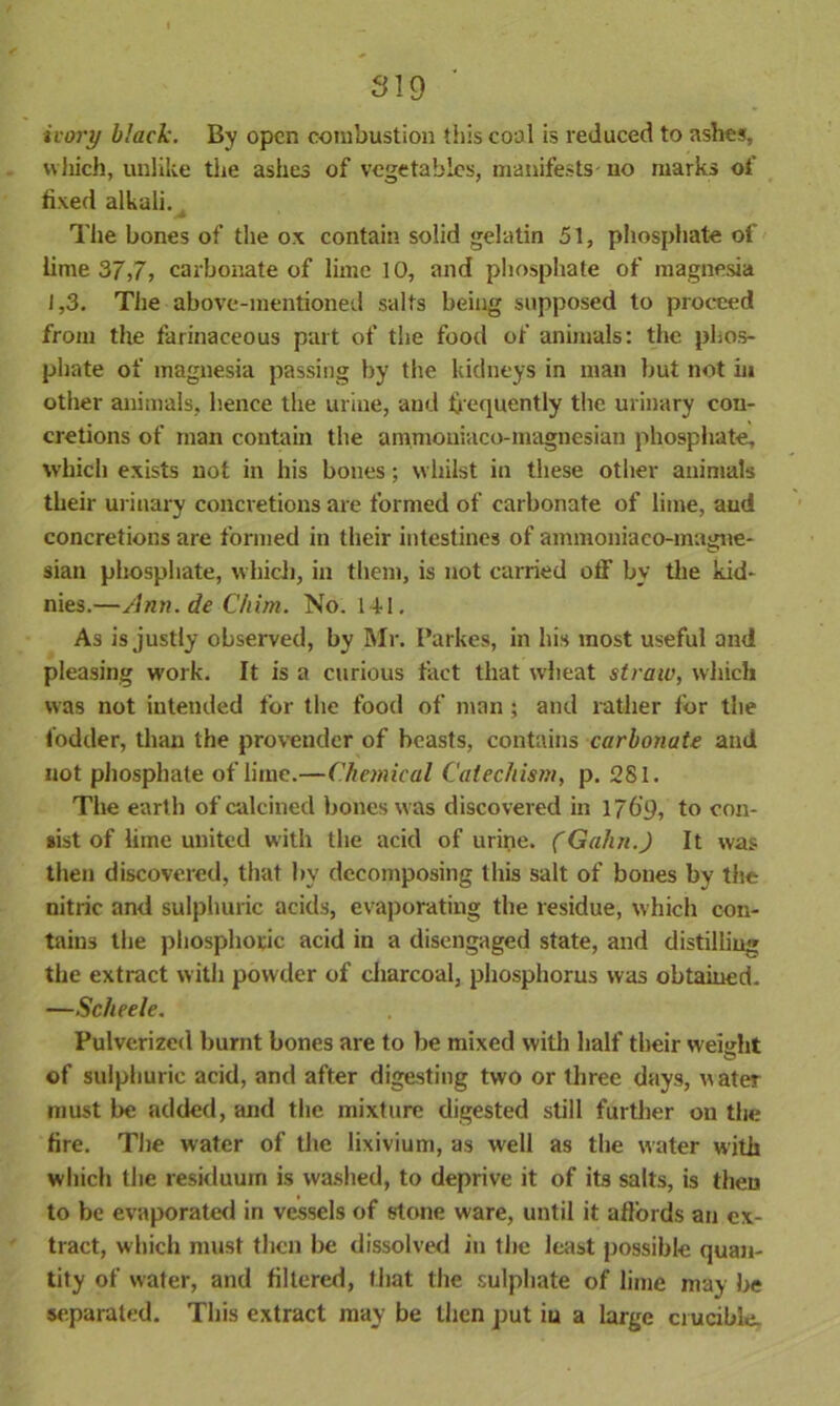 ivory black. By open combustion this cool is reduced to ashes, which, unlike the ashes of vegetables, manifests- no marks of fixed alkali. , The bones of the ox contain solid gelatin 51, phosphate of lime 37,7, carbonate of lime 10, and phosphate of magnesia 1,3. The above-mentioned salts being supposed to proceed from the farinaceous part of the food of animals: the phos- phate of magnesia passing by the kidneys in man but not in other animals, hence the urine, and frequently the urinary con- cretions of man contain the am.mouiaco-magnesian phosphate, which exists not in his bones; whilst in these other animals their urinary concretions are formed of carbonate of lime, and concretions are formed in their intestines of ammonia co-magne- sian phosphate, which, in them, is not carried off by the kid- nies.—Ann. de Chim. No. 141. As is justly observed, by Mr. I’arkes, in his most useful and pleasing work. It is a curious fact that wheat strata, which was not intended for the food of man; and rather tor the fodder, than the provender of beasts, contains carbonate and not phosphate of lime.—Chemical Catechism, p. 281. The earth of calcined bones was discovered in 1769, to con- sist of lime united with the acid of urine. (Gahn.) It was then discovered, that by decomposing this salt of bones by the nitric and sulphuric acids, evaporating the residue, which con- tains the phosphoric acid in a disengaged state, and distilling the extract with powder of charcoal, phosphorus was obtained. —Scheele. Pulverized burnt bones are to be mixed with half their weight of sulphuric acid, and after digesting two or three days, water must be added, and the mixture digested still further on the fire. The water of the lixivium, as well as the water with which the residuum is washed, to deprive it of its salts, is theu to be evaporated in vessels of stone ware, until it affords an ex- tract, which must then be dissolved in the least possible quan- tity of water, and filtered, that the sulphate of lime may be separated. This extract may be then put iu a large crucible.