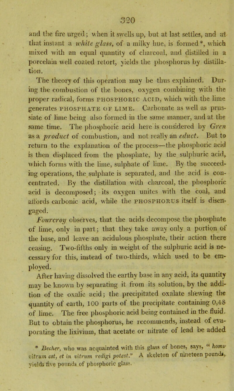 and the fire urged; when it swells up, but at last settles, and at that instant a while glass, of a milky hue, is formed*, which mixed with an equal quantity of charcoal, and distilled in a porcelain well coated retort, yields the phosphorus by distilla- tion. The theory of this operation may be thus explained. Dur- ing the combustion of the bones, oxygen combining with the proper radical, forms THOSPHORIC ACID, which with the lime generates phosphate of lime. Carbonate as well as prus- siate of lime being also formed in the same manner, and at the same time. The phosphoric acid here is considered by Grcn as a product of combustion, and not really an educt. But to return to the explanation of the process—the phosphoric acid is then displaced from the phosphate, by the sulphuric acid, which forms with the lime, sulphate of lime. By the succeed- ing operations, the sulphate is separated, and the acid is con- centrated. By the distillation with charcoal, the phosphoric acid is decomposed; its oxygen unites with the coal, and atl'ords carbonic acid, while the phosphorus itself is disen- gaged- Fourcroy observes, that the acids decompose the phosphate of lime, only in part; that they take away only a portion of the base, and leave an acidulous phosphate, their action there ceasing. Two-fifths only in weight of the sulphuric acid is ne- cessary for this, instead of two-thirds, which used to be em- ployed. After having dissolved the earthy base in any acid, its quantity may be known by separating it from its solution, by the addi- tion of the oxalic acid; the precipitated oxalate shewing the quantity of earth, 100 parts of the precipitate containing 0,48 of lime. The free phosphoric acid being contained in the fluid. But to obtain the phosphorus, he recommends, instead of eva- porating the lixivium, that acetate or nitrate of lead be added * JBciher, who was acquainted with this glass of bones, says, “ homo vitrum cst, et in vitrum redigi potest.” A skeleton of nineteen pounds, yields live pounds of phosphoric glass.