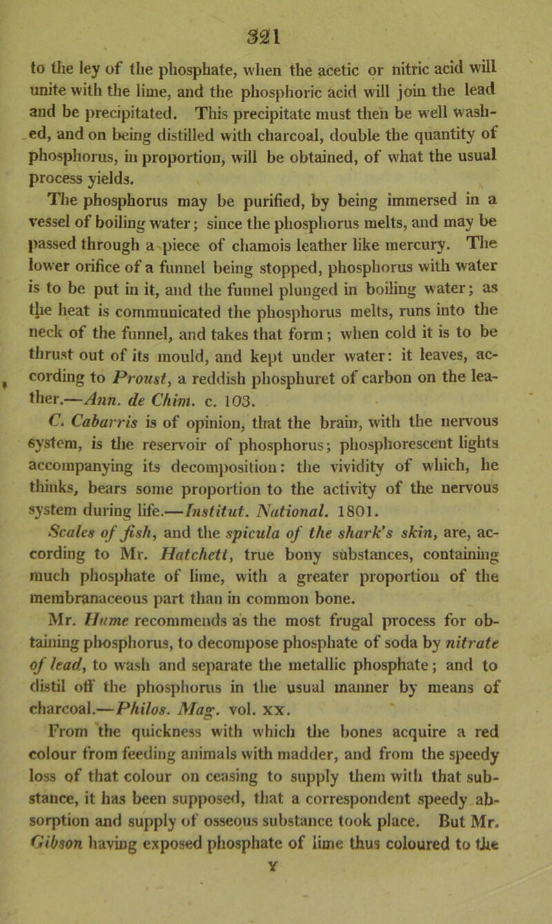 to the ley of the phosphate, when the acetic or nitric acid will unite with the lime, and the phosphoric acid will join the lead and be precipitated. This precipitate must then be well wash- ed, and on being distilled with charcoal, double the quantity of phosphorus, in proportion, will be obtained, of what the usual process yields. The phosphorus may be purified, by being immersed in a vessel of boiling water; since the phosphorus melts, and may be passed through a piece of chamois leather like mercury. The lower orifice of a funnel being stopped, phosphorus with water is to be put in it, and the funnel plunged in boiling water; as the heat is communicated the phosphorus melts, runs into the neck of the funnel, and takes that form; when cold it is to be thrust out of its mould, and kept under water: it leaves, ac- t cording to Proust, a reddish phosphuret of carbon on the lea- ther.—Ann. de C/iim. c. 103. C. Cabarris is of opinion, that the brain, with the nervous 6ystem, is the reservoir of phosphorus; phosphorescent lights accompanying its decomposition: the vividitv of which, he thinks, bears some proportion to the activity of the nervous system during life.—Institut. National. 1801. Scales of fish, and the spicula of the shark’s skin, are, ac- cording to Mr. Hatchett, true bony substances, containing much phosphate of lime, with a greater proportion of the membranaceous part than in common bone. Mr. Hume recommends as the most frugal process for ob- taining phosphorus, to decompose phosphate of soda by nitrate of lead, to wash and separate the metallic phosphate; and to distil off the phosphorus in the usual manner by means of charcoal.—Philos. Mag. vol. xx. From the quickness with which the bones acquire a red colour from feeding animals with madder, and from the speedy loss of that colour on ceasing to supply them witli that sub- stance, it has been supposed, that a correspondent speedy ab- sorption and supply of osseous substance took place. But Mr. Gibson having exposed phosphate of lime thus coloured to the Y