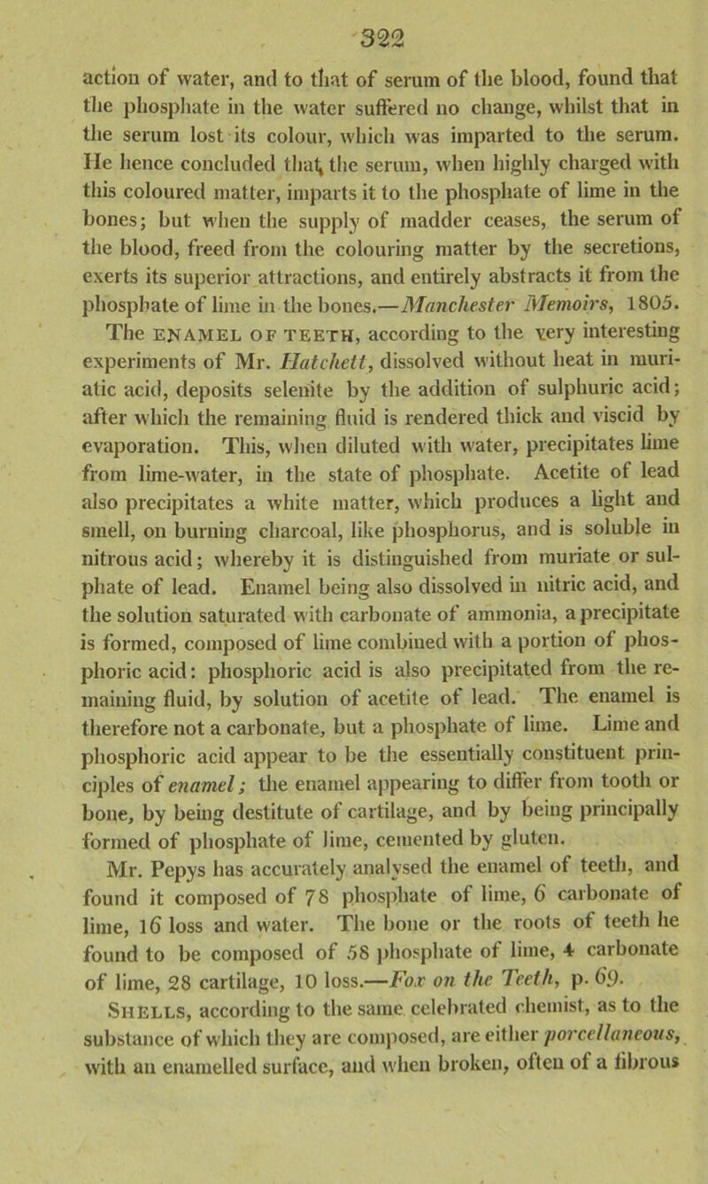 action of water, and to that of serum of the blood, found that the phosphate in the water suffered no change, whilst that in the serum lost its colour, which was imparted to the serum. He hence concluded that* the serum, when highly charged with this coloured matter, imparts it to the phosphate of lime in the bones; but when the supply of madder ceases, the serum of the blood, freed from the colouring matter by the secretions, exerts its superior attractions, and entirely abstracts it from the phosphate of lime in the bones.—Manchester Memoirs, 1805. The enamel of teeth, according to the very interesting experiments of Mr. Hatchett, dissolved without heat in muri- atic acid, deposits selenite by the addition of sulphuric acid; after which the remaining fluid is rendered thick and viscid by evaporation. This, when diluted with water, precipitates lime from lime-water, in the state of phosphate. Acetite of lead also precipitates a white matter, which produces a light and smell, on burning charcoal, like phosphorus, and is soluble in nitrous acid; whereby it is distinguished from muriate or sul- phate of lead. Enamel being also dissolved in nitric acid, and the solution saturated with carbonate of ammonia, a precipitate is formed, composed of lime combined with a portion of phos- phoric acid: phosphoric acid is also precipitated from the re- maining fluid, by solution of acetite ot lead. The enamel is therefore not a carbonate, but a phosphate of lime. Lime and phosphoric acid appear to be the essentially constituent prin- ciples of enamel; the enamel appearing to differ from tooth or bone, by being destitute of cartilage, and by being principally formed of phosphate of lime, cemented by gluten. Mr. Pepys has accurately analysed the enamel ot teeth, and found it composed of 78 phosphate of lime, 6 carbonate of lime, 16 loss and water. The bone or the roots of teeth he found to be composed of 58 phosphate of lime, 4 carbonate of lime, 28 cartilage, 10 loss.—Fox on the Teeth, p. 69. Shells, according to the same celebrated chemist, as to the substance of which they are composed, are either porcellaneous, with an enamelled surface, and when broken, often of a fibrous