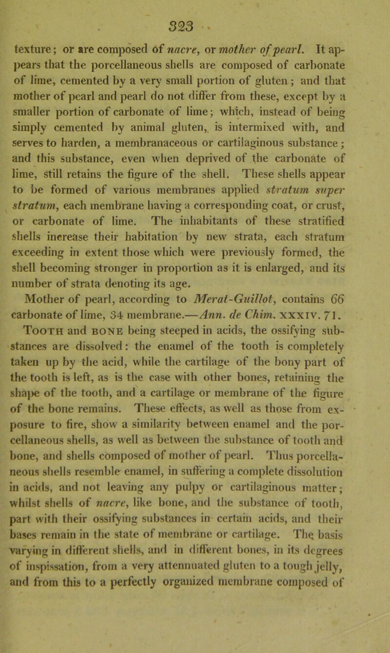 texture; or are composed of nacre, or mother of pearl. It ap- pears that the porcellaneous shells are composed of carbonate of lime, cemented by a very small portion of gluten ; and that mother of pearl and pearl do not differ from these, except by a smaller portion of carbonate of lime; which, instead of being simply cemented by animal gluten, is intermixed with, and serves to harden, a membranaceous or cartilaginous substance; and this substance, even when deprived of the carbonate of lime, still retains the figure of the shell. These shells appear to be formed of various membranes applied stratum super stratum, each membrane having a corresponding coat, or crust, or carbonate of lime. The inhabitants of these stratified shells increase their habitation by new strata, each stratum exceeding in extent those which were previously formed, the shell becoming stronger in proportion as it is enlarged, and its number of strata denoting its age. Mother of pearl, according to Meral-Guillot, contains 66 carbonate of lime, 34 membrane.—Ann. de Chim. xxxiv. 71. Tooth and bone being steeped in acids, the ossifying sub- stances are dissolved: the enamel of the tooth is completely taken up by the acid, while the cartilage of the bony part of the tooth is left, as is the case with other bones, retaining the shape of the tooth, and a cartilage or membrane of the figure of the bone remains. These effects, as well as those from ex- posure to fire, show a similarity between enamel and the por- cellaneous shells, as well as between the substance of tooth and bone, and shells composed of mother of pearl. Thus porcella- neous shells resemble enamel, in suffering a complete dissolution in acids, and not leaving any pulpy or cartilaginous matter; whilst shells of nacre, like bone, and the substance of tooth, part with their ossifying substances in certain acids, and their bases remain in the state of membrane or cartilage. The basis varying in different shells, and in different bones, in its degrees of inspissation, from a very attennuated gluten to a tough jelly, and from this to a perfectly organized membrane composed of
