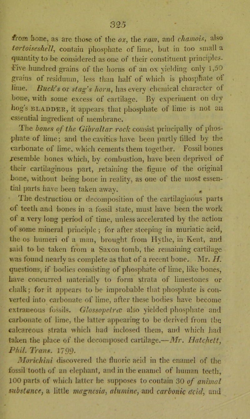 #rom bone, as are those of the ox, the ram, and chamois, also tortoiseshell, contain phosphate of lime, but in too small a quantity to be considered as one of their constituent principles. Five hundred grains of the horns of an ox yielding only 1,50 grains ot residuum, less than half of which is phosphate oi lime. Buck1 s or stag’s horn, has every chemical character of bone, with some excess of cartilage. By experiment on dry hogs bladder, it appears that phosphate of lime is not an essential ingredient of membrane. The hones of the Gibraltar rode consist principally of phos- phate of lime; and the cavities have been partly lilled by the carbonate of lime, which cements them together. Fossil bones .resemble bones which, by combustion, have been deprived of their cartilaginous part, retaining the figure of the original bone, without being bone in reality, as one of the most essen- tial parts have been taken away. , • The destruction or decomposition of the cartilaginous parts of teeth and bones in a fossil state, must have been the work of a very long period of time, unless accelerated by the action of some mineral principle ; for after steeping in muriatic acid, the os humeri of a man, brought from Hythe, in Kent, and said to be taken from a Saxon tomb, the remaining cartilage was found nearly as complete as that of a recent bone. Mr. H. questions, if bodies consisting of phosphate of lime, like bones, have concurred materially to form strata of limestones or chalk; for it appears to be improbable that phosphate is con- verted into carbonate of lime, after these bodies have become extraneous fossils. Glossopelrcc also yielded phosphate and carbonate of lime, the latter appearing to be derived from the calcareous strata which had inclosed them, and which had taken the place of the decomposed cartilage.—Mr. Hatchett, Phil. Trans. 17.99- Morichini discovered the fluoric acid in the enamel of the fossil tooth of an elephant, and in the enamel of human teeth, 100 parts of which latter he supposes to contain 30 of animal, substance, a little magnesia, alumine, and carbonic <tcid, and