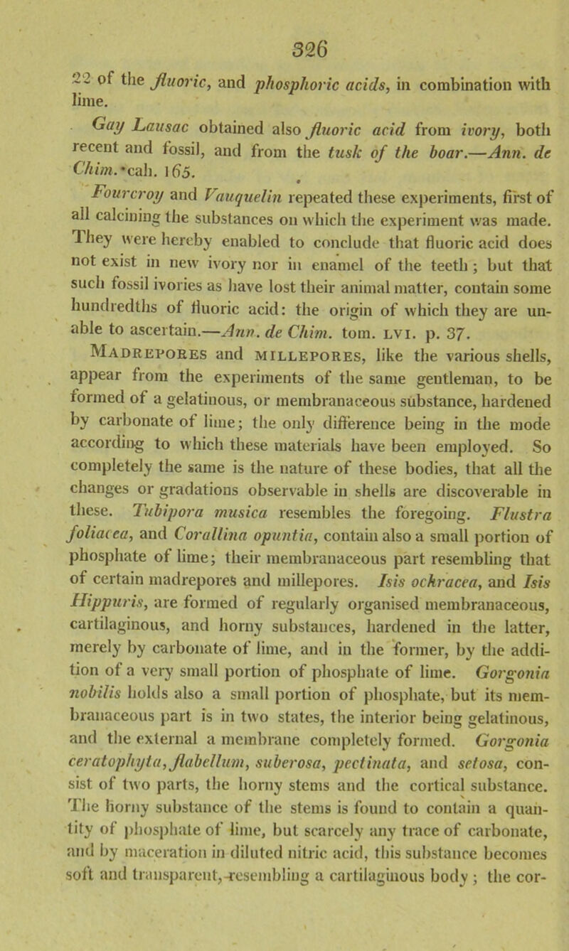 ' ~ the fluoric, and phosphoric acids, in combination with lime. Gay Lansac obtained also fluoric acid from ivory, both recent and fossil, and from the tusk of the boar.—Ann. de C'him.'call. lf)5. • Fourcroy and Vauquelin repeated these experiments, first of all calcining the substances on which the experiment was made. They were hereby enabled to conclude that fluoric acid does not exist in new ivory nor in enamel of the teeth ; but that such fossil ivories as have lost their animal matter, contain some hundredths of fluoric acid: the origin of which they are un- able to ascertain.—Ann. de Chim. tom. lvi. p. 37. Madrepores and millepores, like the various shells, appear from the experiments of the same gentleman, to be formed of a gelatinous, or membranaceous substance, hardened by carbonate of lime; the only difference being in the mode according to which these materials have been employed. So completely the same is the nature of these bodies, that all the changes or gradations observable in shells are discoverable in these. Tubipora musica resembles the foregoing. Flustra foliaxea, and Corallina opuntia, contain also a small portion of phosphate of lime; their membranaceous part resembling that of certain madrepores and millepores. Isis ochracea, and Isis Hippuris, are formed of regularly organised membranaceous, cartilaginous, and horny substances, hardened in the latter, merely by carbonate of lime, and in the former, by the addi- tion of a very small portion of phosphate of lime. Gorgonia nobilis holds also a small portion of phosphate, but its mem- branaceous part is in two states, the interior being gelatinous, and the external a membrane completely formed. Gorgonia ceratophyta, flabellum, suberosa, pectinata, and setosa, con- sist of two parts, the horny stems and the cortical substance. The horny substance of the stems is found to contain a quan- tity of phosphate of lime, but scarcely any trace of carbonate, and by maceration in diluted nitric acid, this substance becomes soft and transparent,-resembling a cartilaginous body ; the cor-