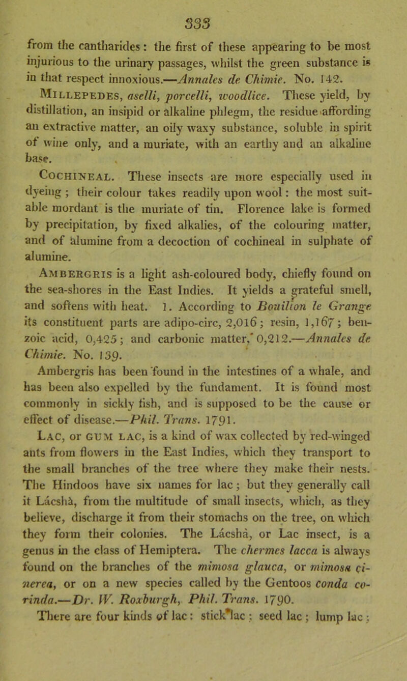 from the cantharides : the first of these appearing to be most injurious to the urinary passages, whilst the green substance is in that respect innoxious.—Annales de Chimie. No. 142. Millepedes, aselli, porcelli, woodlice. These yield, by distillation, an insipid or alkaline phlegm, the residue affording an extractive matter, an oily waxy substance, soluble in spirit of wine only, and a muriate, with an earthy and an alkaline base. Cochineal. These insects are more especially used in dyeing ; their colour takes readily upon wool: the most suit- able mordant is the muriate of tin. Florence lake is formed by precipitation, by fixed alkalies, of the colouring matter, and of alumine from a decoction of cochineal in sulphate of alumine. Ambergris is a light asli-coloured body, chiefly found on the sea-shores in the East Indies. It yields a grateful smell, and softens with heat. 1. According to Bouillon le Grange its constituent parts are adipo-circ, 2,Old; resin, 1,167; ben- zoic acid, 0,425; and carbonic matter,'0,212.—Annales de Chimie. No. 139. Ambergris has been found in the intestines of a whale, and has been also expelled by the fundament. It is found most commonly in sickly fish, and is supposed to be the cause or effect of disease.—Phil. Trans. 1791 - Lac, or gum LAC, is a kind of wax collected by red-winged ants from flowers in the East Indies, which they transport to the small branches of the tree where they make their nests. The Hindoos have six names for lac ; but they generally call it Lacshi, from the multitude of small insects, which, as they believe, discharge it from their stomachs on the tree, on which they form their colonies. The Lacsha, or Lac insect, is a genus in the class of Hemiptera. The chermes lacca is always found on the branches of the mimosa glauca, or mimosa ci- nerea, or on a new species called by the Gentoos conda co- rinda.—Dr. IV. Roxburgh, Phil. Trans. 1790. There are four kinds of lac: stick*luc ; seed lac ; lump lac;