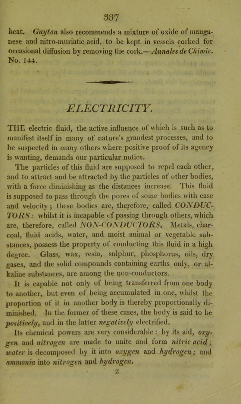 heat Guyton also recommends a mixture of oxide of manga- nese and nitro-muriatic acid, to be kept in vessels corked for occasional diffusion by removing the cork.—yhmalesde Chimie. No. 144. * / ELECTRICITY. THE electric fluid, the active influence of which is such as to manifest itself in many of nature’s grandest processes, and to be suspected in many others where positive proof of its agency is wanting, demands our particular notice. The particles of this fluid are supposed to repel each other, and to attract and be attracted by the particles of other bodies, with a force diminishing as the distances increase. This fluid is supposed to pass through the pores of some bodies with ease and velocity ; these bodies are, therefore, called CONDUC- TORS: w hilst it is incapable of passing through others, which are, therefore, called NON-CONDUCTORS. Metals, char- coal, fluid acids, water, and moist animal or vegetable sub- stances, possess the property of conducting this fluid in a high degree. Glass, wax, resin, sulphur, phosphorus, oils, dry gases, and the solid compounds containing earths only, or al- kaline substances, are among the qon-conductors. It is capable not only of being transferred from one body to another, but even of being accumulated in one, whilst the proportion of it in another body is thereby proportionally di- minished. In the former of these cases, the body is said to be positively, and in the latter negatively electrified. Its chemical powers are very considerable: by its aid, oxy- gen and nitrogen are made to unite and form nitric acid; water is decomposed by it into oxygen and hydrogen; and ammonia into nitrogen aud hydrogen. z