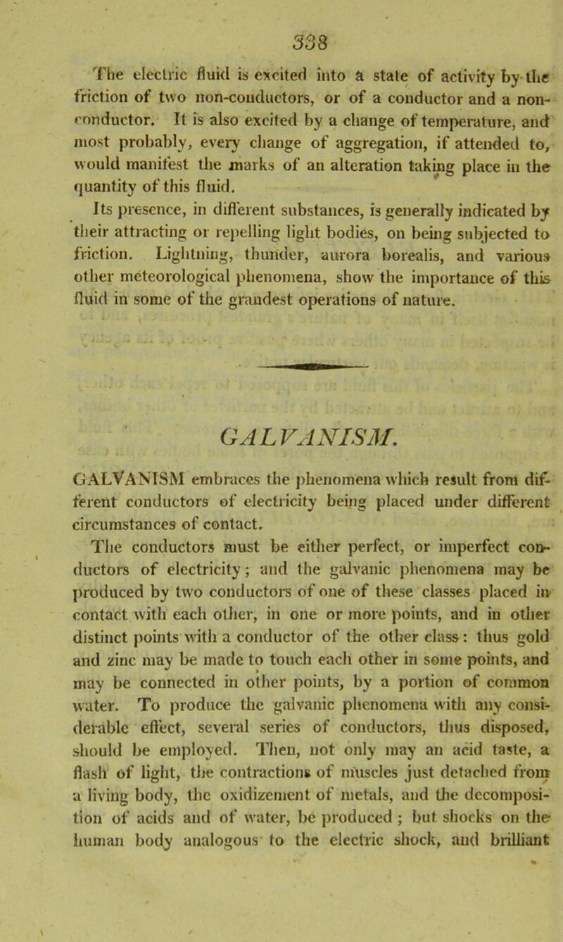 The electric fluid is excited into a state of activity by the friction of two non-conductors, or of a conductor and a non- conductor. It is also excited by a change of temperature, and most probably, every change of aggregation, if attended to, would manifest the marks of an alteration taking place in the quantity of this fluid. Its presence, in different substances, is generally indicated by their attracting or repelling light bodies, on being subjected to friction. Lightning, thunder, aurora borealis, and various other meteorological phenomena, show the importance of this fluid in some of the grandest operations of nature. GALVANISM. GALVANISM embraces the phenomena which result from dif- ferent conductors of electricity being placed under different circumstances of contact. The conductors must be either perfect, or imperfect con- ductors of electricity; and the galvanic phenomena may be produced by two conductors of one of these classes placed in contact with each other, in one or more points, and in other distinct points with a conductor of the other class: thus gold and zinc may be made to touch each other in some points, and may be connected in other points, by a portion of common water. To produce the galvanic phenomena with any consi- derable effect, several series of conductors, thus disposed, should be employed. Then, not only may an acid taste, a flash of light, the contractions of muscles just detached from a living body, the oxidizement of metals, and the decomposi- tion of acids and of water, be produced ; but shocks on the human body analogous to the electric shock, and brilliant \