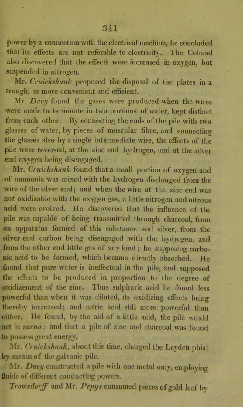 power by a connection with the electrical machine, he concluded that its effects are not referable to electricity. The Colonel also discovered that the effects were increased in oxygen, but suspended in nitrogen. Mr. Cruiekshank proposed the disposal of the plates in a trough, as more convenient and efficient. Mr. Davy found the gases were produced when the wires were made to terminate in two portions of water, kept distinct from each other. By connecting the ends of the pile with two glasses of water, by pieces of muscular fibre, and connecting the glasses also by a single intermediate wire, the effects of the pile were reversed, at the zinc end hydrogen, and at the silver end oxygen being disengaged. Mr. Cruiekshank found that a small portion of oxygen and of ammonia was mixed with the hydrogen discharged from the wire of the silver end; and when the wire at the zinc end was not oxidizable with the oxygen gas, a little nitrogen and nitrous acid were evolved. He discovered that the influence of the pile was capable of being transmitted through charcoal, from an apparalus formed of this substance and silver, from the silver end carbon being disengaged with the hydrogen, and from the other end little gas of any kind ; be supposing carbo- nic acid to be formed, which became directly absorbed. He found that pure water is ineffectual in the pile, and supposed the effects to be produced in proportion to the degree of oxidizement of the zinc. Thus sulphuric acid he found less powerful than when it was diluted, its oxidizing effects being thereby increased; and nitric acid still more powerful than either. He found, by the aid of a little acid, the pile would act in vacuo; and that a pile of zinc and charcoal was found to possess great energy. Mr. Cruiekshank, about this time, charged the Leyden phial by means of the galvanic pile. Mr. Davy constructed a pile with one metal only, employing fluids of different conducting powers. Tromsdorff and Mr. Pepys consumed pieces of gold leaf by