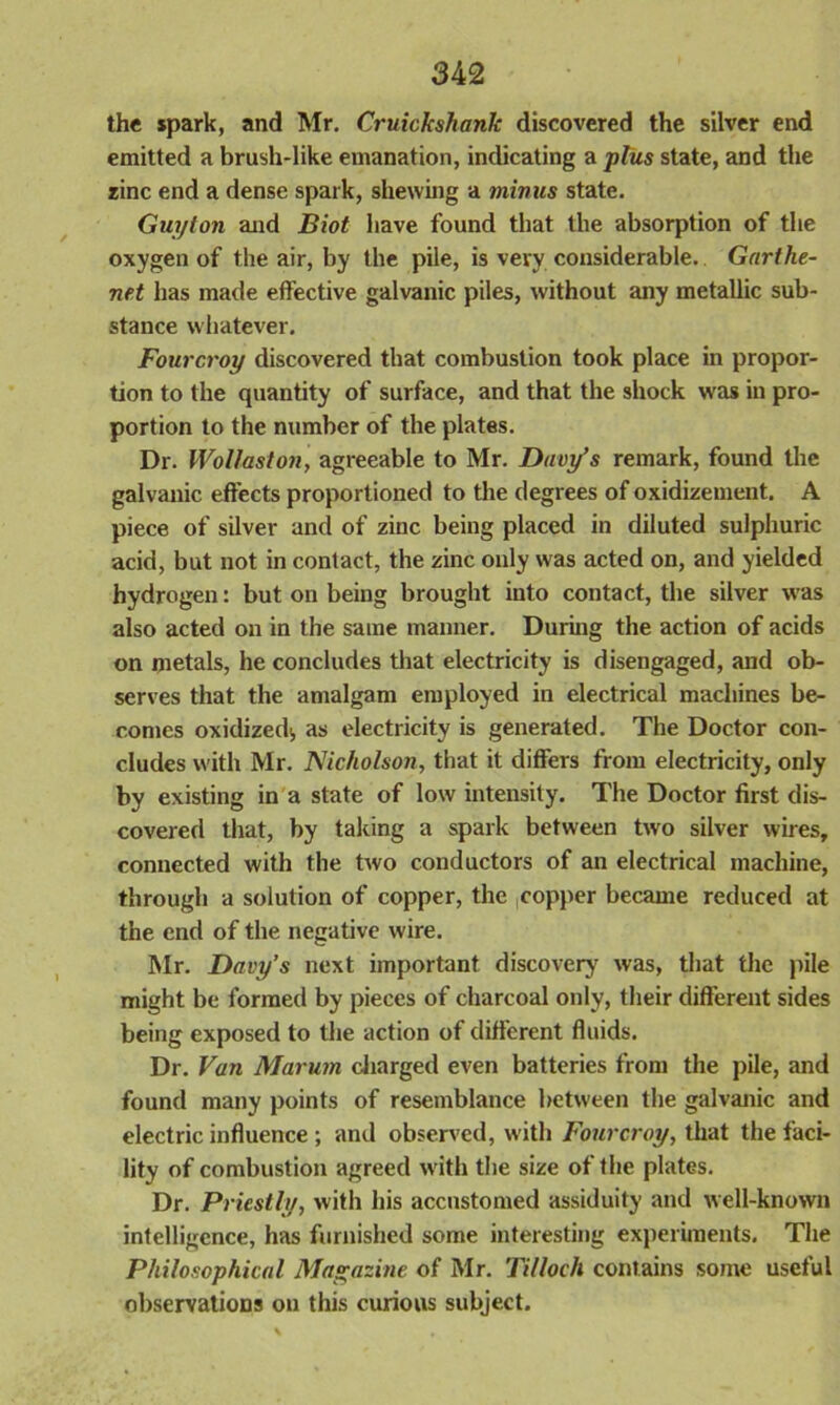 the spark, and Mr. Cruickshank discovered the silver end emitted a brush-like emanation, indicating a plus state, and the zinc end a dense spark, shewing a minus state. Guyton and Biot have found that the absorption of the oxygen of the air, by the pile, is very considerable. Garthe- net has made effective galvanic piles, without any metallic sub- stance whatever. Fourcroy discovered that combustion took place in propor- tion to the quantity of surface, and that the shock was in pro- portion to the number of the plates. Dr. Wollaston, agreeable to Mr. Davy’s remark, found the galvanic effects proportioned to the degrees of oxidizement. A piece of silver and of zinc being placed in diluted sulphuric acid, but not in contact, the zinc only was acted on, and yielded hydrogen: but on being brought into contact, the silver was also acted on in the same manner. During the action of acids on metals, he concludes that electricity is disengaged, and ob- serves that the amalgam employed in electrical machines be- comes oxidized;, as electricity is generated. The Doctor con- cludes with Mr. Nicholson, that it differs from electricity, only by existing in a state of low intensity. The Doctor first dis- covered that, by taking a spark between two silver wires, connected with the two conductors of an electrical machine, through a solution of copper, the copper became reduced at the end of the negative wire. Mr. Davy’s next important discovery' was, that the pile might be formed by pieces of charcoal only, their different sides being exposed to the action of different fluids. Dr. Van Marum charged even batteries from the pile, and found many points of resemblance between the galvanic and electric influence ; and observed, with Fourcroy, that the faci- lity of combustion agreed with the size of the plates. Dr. Priestly, with his accustomed assiduity and well-known intelligence, has furnished some interesting experiments. The Philosophical Magazine of Mr. Tilloch contains some useful observations on this curious subject.