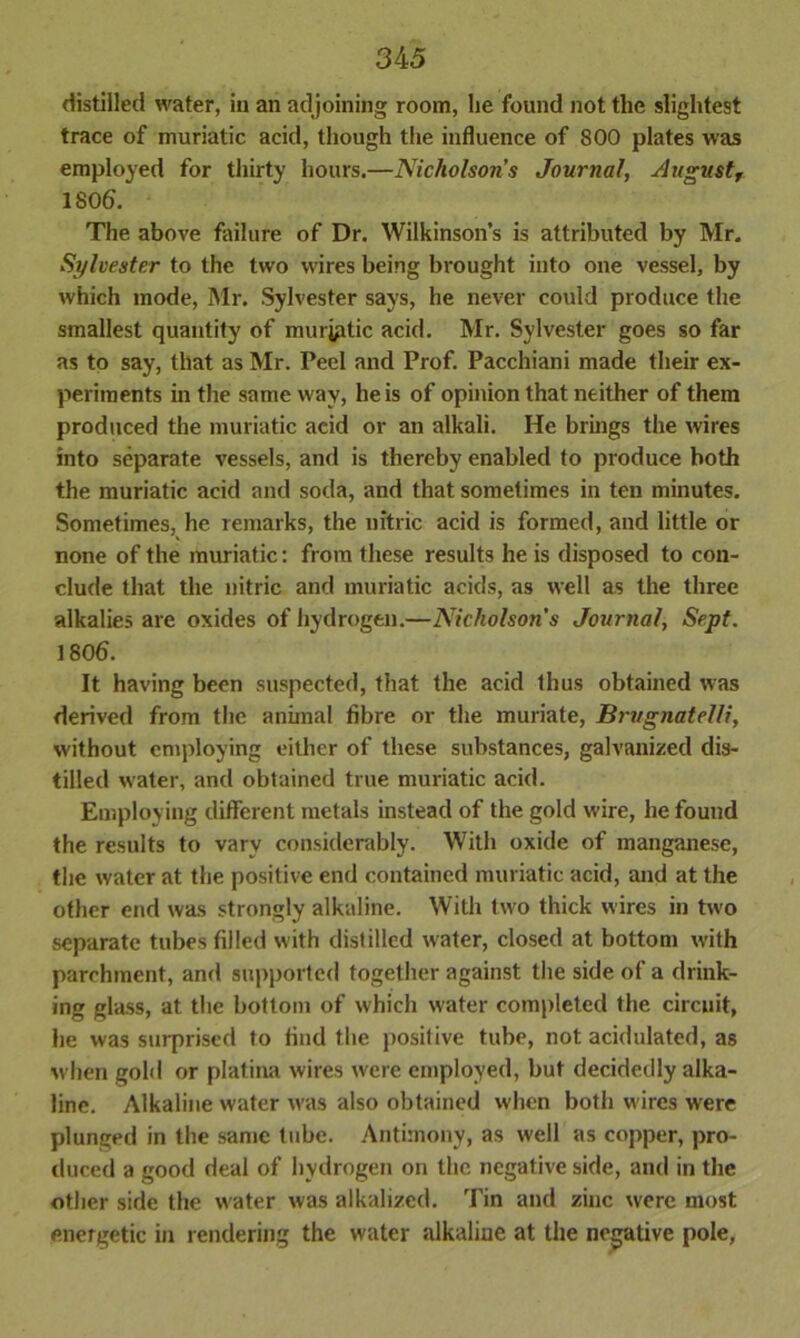 distilled water, in an adjoining room, he found not the slightest trace of muriatic acid, though the influence of S00 plates was employed for thirty hours.—Nicholson’s Journal, August, 1806. The above failure of Dr. Wilkinson’s is attributed by Mr. Sylvester to the two wires being brought into one vessel, by which mode, Mr. Sylvester says, he never could produce the smallest quantity of muryitic acid. Mr. Sylvester goes so far as to say, that as Mr. Peel and Prof. Pacchiani made their ex- periments in the same w ay, he is of opinion that neither of them produced the muriatic acid or an alkali. He brings the wires into separate vessels, and is thereby enabled to produce both the muriatic acid and soda, and that sometimes in ten minutes. Sometimes, he remarks, the nitric acid is formed, and little or none of the muriatic: from these results he is disposed to con- clude that the nitric and muriatic acids, as well as the three alkalies are oxides of hydrogen.—Nicholsons Journal, Sept. 1806. It having been suspected, that the acid thus obtained was derived from the animal fibre or the muriate, Brugnatelfi, without employing either of these substances, galvanized dis- tilled water, and obtained true muriatic acid. Employing different metals instead of the gold w-ire, he found the results to vary considerably. With oxide of manganese, the water at the positive end contained muriatic acid, and at the other end was strongly alkaline. With two thick wires in two separate tubes filled with distilled water, closed at bottom w'ith parchment, and supported together against the side of a drink- ing glass, at the bottom of which water completed the circuit, he was surprised to find the positive tube, not acidulated, as when gold or platina wires were employed, but decidedly alka- line. Alkaline water was also obtained when both wires were plunged in the same tube. Antimony, as well as copper, pro- duced a good deal of hydrogen on the negative side, and in the other side the w ater was alkalized. Tin and zinc were most energetic in rendering the water alkaline at the negative pole,