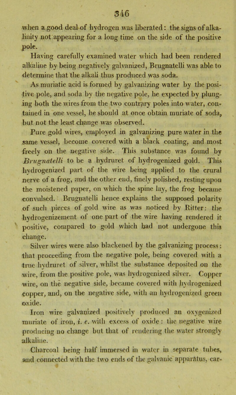 when a good deal of hydrogen was liberated: the signs of alka- linity not appearing for a long time on the side of the positive pole. Having carefully examined water which had been rendered alkaline by being negatively galvanized, Brugnatelli was able to determine that the alkali thus produced was soda. As muriatic acid is formed by galvanizing water by the posi- tive pole, and soda by the negative pole, he expected by plung- ing both the wires from the two contrary poles into water, con- tained in one vessel, he should at once obtain muriate of soda, but not the least change was observed. Pure gold wires, employed in galvanizing pure water in the same vessel, become covered with a black coating, and most freely on the negative side. This substance was found by Brugnatelli to be a hydruret of hydrogenized gold. This hydrogenized part of the wire being applied to the crural nerve of a frog, and the other end, finely polished, resting upon the moistened paper, on which the spine lay, the frog became convulsed. Brugnatelli hence explains the supposed polarity of such pieces of gold wire as was noticed by Ritter: the hydrogenizement of one part of the wire having rendered it positive, compared to gold which had not undergone this change. Silver wires were also blackened by the galvanizing process: that proceeding from the negative pole, being covered with a true hydruret of silver, whilst the substance deposited on the wire, from the positive pole, was hydrogenized silver. Copper wire, on the negative side, became covered with hydrogenized copper, and, on the negative side, with an hydrogenized green oxide. Iron wire galvanized positively produced an oxygenized muriate of iron, *. e. with excess of oxide: the negative wire producing no change but that of rendering the water strongly alkaline. Charcoal being half immersed in water in separate tubes, and connected with the two ends of the galvanic apparatus, car-