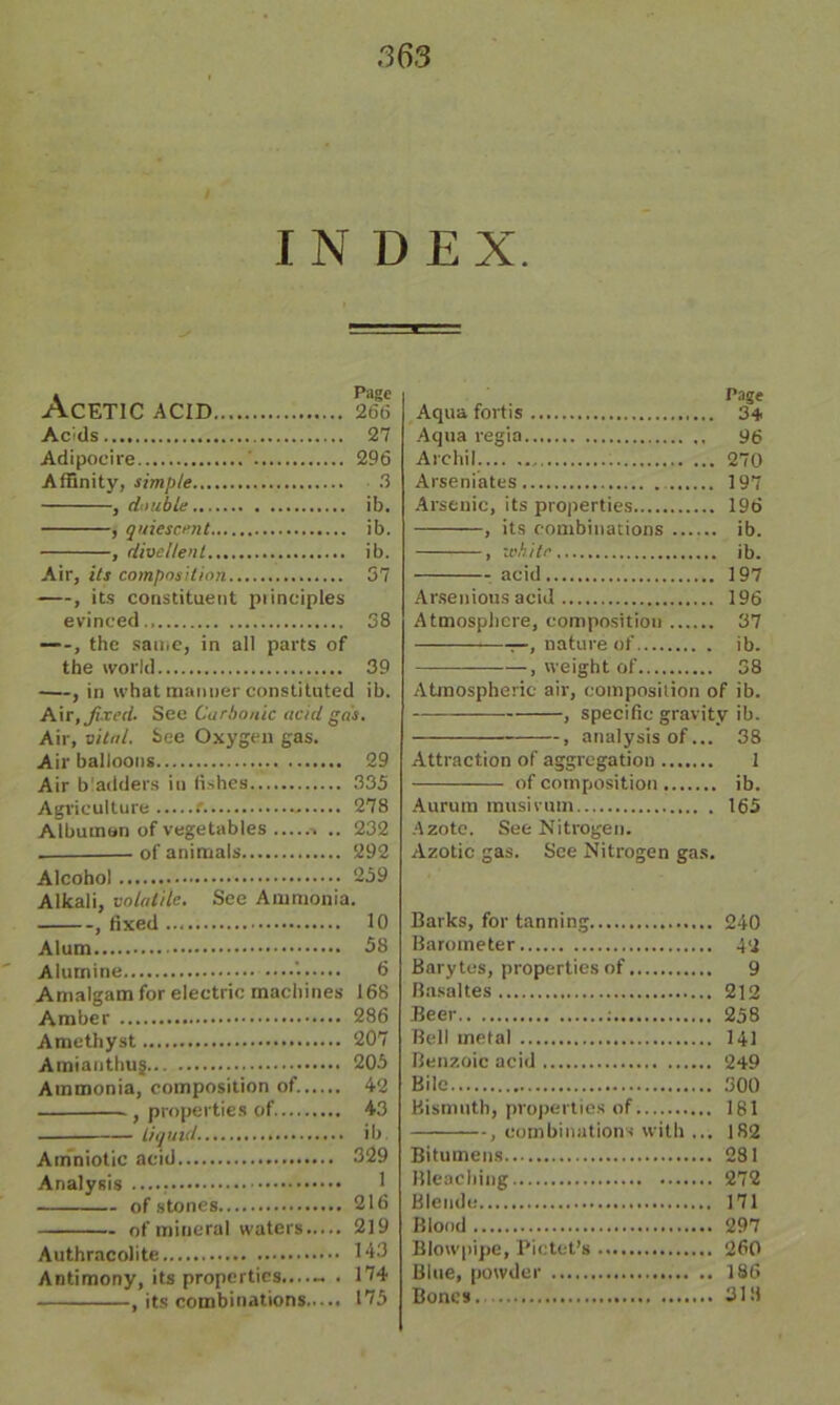 / INDEX. » Page Acetic acid 266 Acids 27 Adipoeire ' 296 Affinity, simple 3 , double ib. , quiescent ib. , divc/lenl ib. Air, its composition 37 , its constituent principles evinced.. 38 —, the same, in all parts of the world 39 —, in what manner constituted ib. Air, fixed. See Carbonic acid gas. Air, vital. See Oxygen gas. Air balloons 29 Air bladders in fishes 335 Agriculture t 278 Albumen of vegetables .. 232 . • of animals 292 Alcohol 239 Alkali, volatile. See Ammonia. , fixed 10 Alum 58 Alumine '• 6 Amalgam for electric machines 168 Amber 286 Amethyst 207 Amianthug 205 Ammonia, composition of. 42 , properties of. 43 liquid. ib. Amniotic acid 329 Analysis ...., 1 of stones 216 of mineral waters 219 Authracolite 143 Antimony, its properties....« . 174 , its combinations 175 Page Aqua fortis 34 Aqua regia 96 Archil. 270 Arseniates 197 Arsenic, its properties 196 , its combinations ib. , white ib. acid 197 Arsenious acid 196 Atmosphere, composition 37 —, nature of ib. , weight of 38 Atmospheric air, composition of ib. , specific gravity ib. , analysts of... 38 Attraction of aggregation 1 of composition ib. Aurum musivum 165 Azote. See Nitrogen. Azotic gas. See Nitrogen gas. Barks, for tanning 240 Barometer 42 Barytes, properties of 9 Basaltes 212 Beer : 258 Bell metal 141 Benzoic acid 249 Bile 300 Bismuth, properties of 181 , combinations with ... 182 Bitumens 281 Bleaching 272 Blende 171 Blood 297 Blowpipe, Pictet’s 260 Blue, powder 1S6 Bones 3111