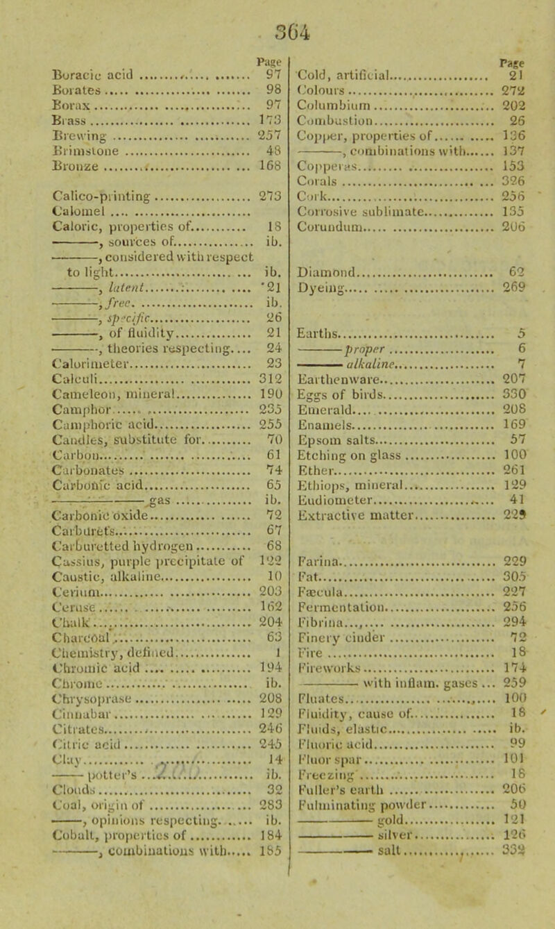 Page Boracie acid 67 Borates 98 Borax 97 Brass 173 Brewing 257 Brimstone 48 Bronze .< 168 Calico-printing 273 Calomel Caloric, properties of. 18 , sources of. ib. , considered with respect to light ib. , latent : 21 ,free ib. , Specific 26 , of fluidity 21 , theories respecting 24 Calorimeter 23 Calculi 312 Cameleon, mineral 190 Camphor . 235 Camphoric acid 255 Candles, substitute for 70 Carbon 61 Carbonates 74 Carbonic acid 65 —.gas ib. Carbonic oxide 72 Carburets..... 67 Carburetted hydrogen 68 Cassius, purple precipitate of 122 Caustic, alkaline 10 Cerium 203 Ceruse... 162 Chalk.... 204 Charcoal... 63 Chemistry, defined 1 Chromic acid 194 Chrome ib. Chvysoprase 208 Cinnabar 129 Citrates 246 Citric acid 245 Clay 14 potter’s ...«'..w....‘. ib. Clouds 32 Coal, origin of 283 , opinions respecting ib. Cobalt, properties of 184 , combinations with 185 Page Cold, artificial 21 Colours 272 Columbium i 202 Combustion 26 Copper, properties of 136 , combinations with 137 Copperas 153 Corals 326 Cork 256 Corrosive sublimate 135 Corundum 206 Diamond 62 Dyeing 269 Earths 5 proper 6 alkaline 7 Earthenware 207 Eggs of birds 330 Emerald.... 208 Enamels 169 Epsom salts 57 Etching on glass 100 Ether 261 Etbiops, mineral 129 Eudiometer 41 Extractive matter 22$ Farina 229 Fat 305 Faecula 227 Fermentation 256 Fibrina..., 294 Finery cinder 72 Fire 18 Fireworks 174 with inflam, gases ... 259 Fluates 100 Fluidity, cause of.— 18 ' Fluids, elastic ib. Fluoric acid 99 Fluorspar 101 Freezing 18 Fuller’s earth 206 Fulminating powder 50 gold 121 silver 126 ■ salt 332