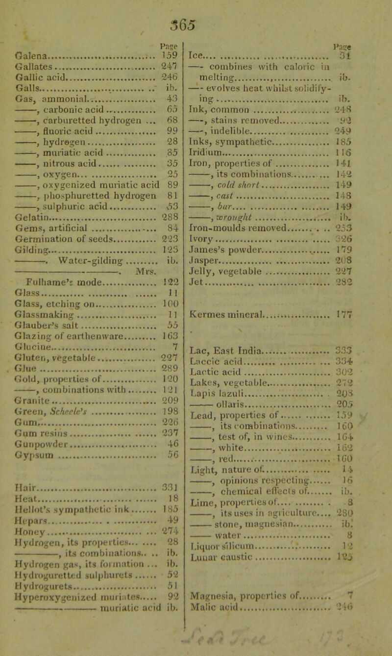 fuse Galena 159 Gallates — 241 Gallic acid 246 Galls .  ib. Gas, ammonial.. 43 , carbonic acid .. 65 , carburetted hydrogen ... 68 , fluoric acid 99 , hydrogen 28 —, muriatic acid 35 , nitrous acid 35 , oxygen 25 , oxygenized muriatic acid 89 , phosphuretted hydrogen 81 , sulphuric acid 53 Gelatin 288 Gems, artificial 84 Germination of seeds 223 Gilding. 123 . Water-gilding ib. . M rs. Fulhame’s mode 122 Glass II Glass, etching on 100 Glassmaking 11 Glauber’s salt 55 Glazing of earthenware 163 Glucine 7 Gluten, vegetable 227 Glue 289 Gold, properties of 120 , combinations with 121 Granite 209 Green, Scheelc’s 198 Gum 226 Gum resins 237 Gunpowder 46 Gypsum 56 Hair 331 Heat 18 Hellot’s sympathetic ink 185 Hepars 49 Honey 274 Hydrogen, its properties 28 , its combinations.. .. ib. Hydrogen gas, its formation ... ib. Hydroguretted sulphurets 52 H ydrogurets 51 Hyperoxygenized muriates 92 muriatic acid ib. I’nse Ice 3l combines with caloric in melting ib. evolves heat whilst solidify- ing ib. Ink, common 248 , stains removed 92 —, indelible 249 Inks, sympathetic 185 Iridium 116 Iron, properties of 141. , its combinations 142 , cold short 149 , cast 148 , bur 149 , wrought ib. Iron-moulds removed 253 Ivory 326 James’s powder 179 Jasper 21)8 Jelly, vegetable 227 Jet 282 Kermes mineral 177 Lac, East India 333 Laccic acid..... 334 Lactic acid 302 Lakes, vegetable 272 Lapis lazuli 208 ol laris 205 Lead, properties of 159 , its combinations 160 , test of, in wines 164 , white 162 , red...... 160 Light, nature of. 14 , opinions respecting 16 , chemical effects of. ib. Lime, properties of. 8 , its uses in agriculture.... 280 stone, magnesian ib.* water 3 Liquor sllicurn ..’ 12 Lunar caustic 12 j Magnesia, properties of 7 Malic acid 2 !<> ' 4 -f