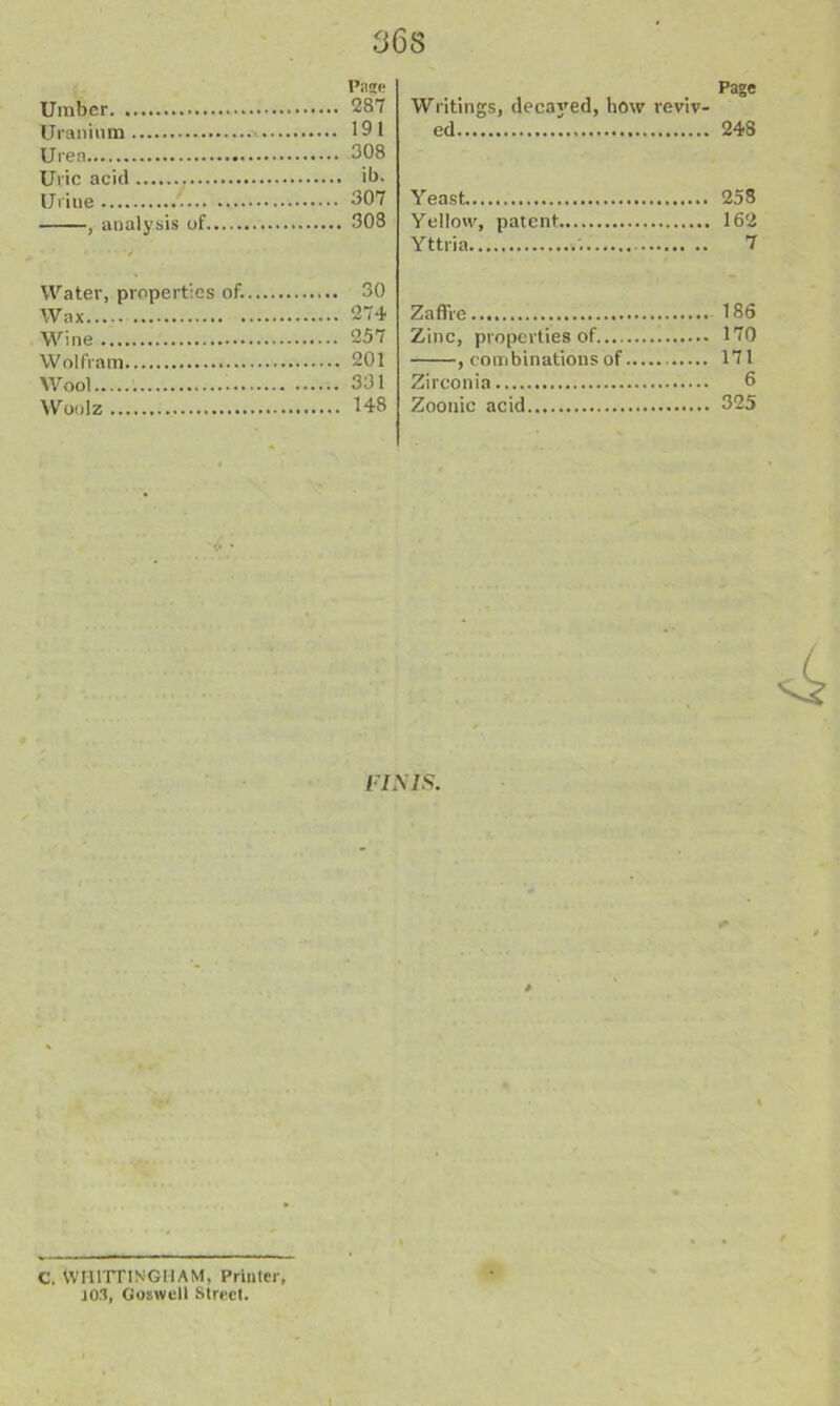 36S Page Umber 287 Uranium 191 Urea 308 Uric acid ib. Untie 307 , analysis of 308 Water, properties of. 30 Wax 274 Wine 257 Wolfram 201 Wool 331 Woolz H8 Page Writings, deca^'ed, how reviv- ed 248 Yeast 258 Yellow, patent 162 Yttria 7 Zaffie 186 Zinc, properties of 170 , combinations of 171 Zirconia 6 Zootiic acid 325 l-IMS. C. toHlTTINGMAM, Printer 103, Goswcll Street.