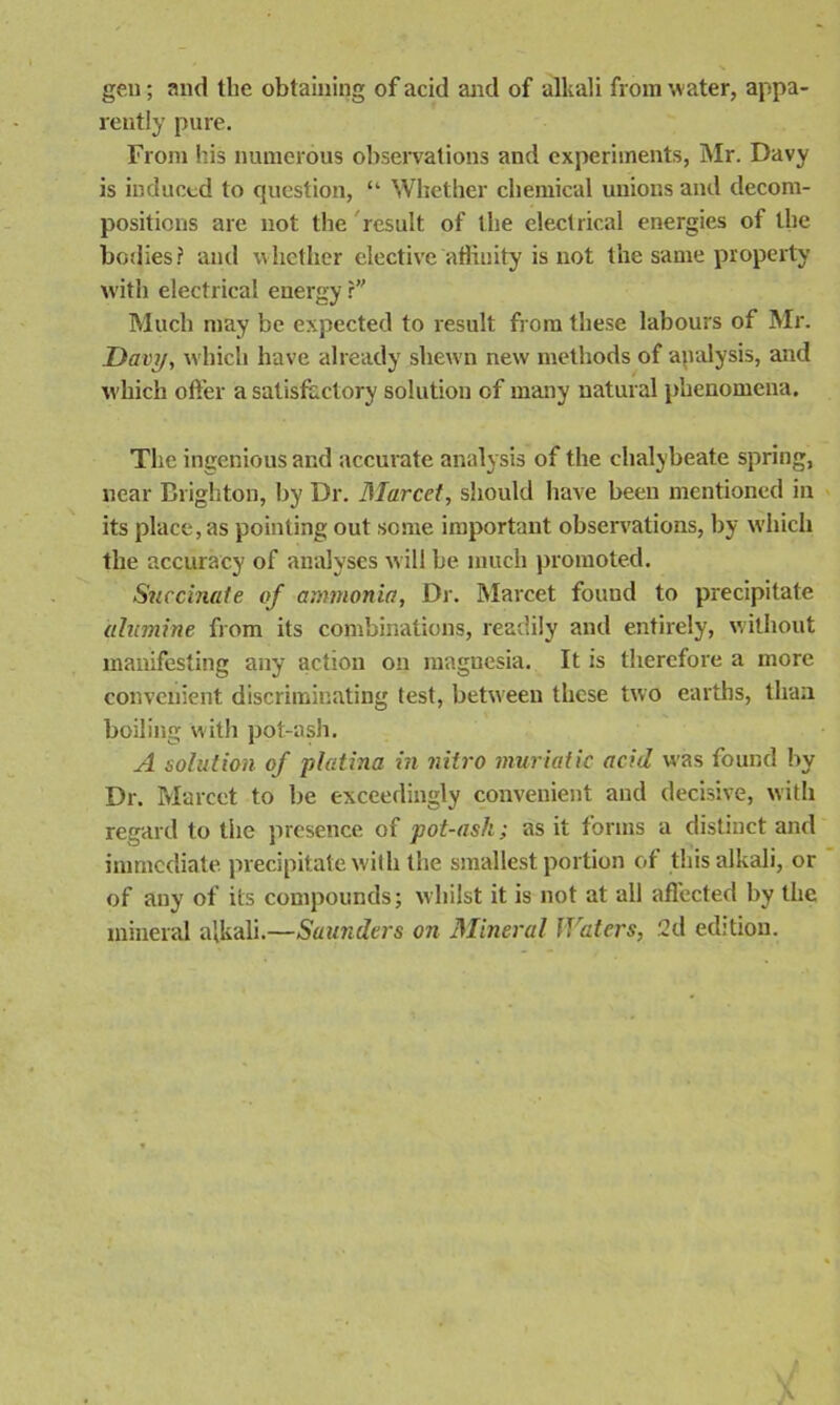 gen; and the obtaining of acid and of alkali from water, appa- rently pure. From his numerous observations and experiments, Mr. Davy is induced to question, “ Whether chemical unions and decom- positions are not the result of the electrical energies of the bodies? and whether elective affinity is not the same property with electrical energy r Much may be expected to result from these labours of Mr. Davy, which have already shewn new methods of analysis, and which offer a satisfactory solution of many natural phenomena. The ingenious and accurate analysis of the chalybeate spring, near Brighton, by Dr. Marcet, should have been mentioned in its place, as pointing out some important observations, by which the accuracy of analyses will be much promoted. Succinate of ammonia, Dr. Marcet found to precipitate ulumine from its combinations, readily and entirely, without manifesting any action on magnesia. It is therefore a more convenient discriminating test, between these two earths, than boiling with pot-ash. A solution of platina in vitro muriatic acid was found by Dr. Marcet to be exceedingly convenient and decisive, with regard to the presence of pot-ash; as it forms a distinct and immediate precipitate with the smallest portion of this alkali, or of any of its compounds; whilst it is not at all affected by the mineral alkali.—Saunders on Mineral Waters, 2d edition.