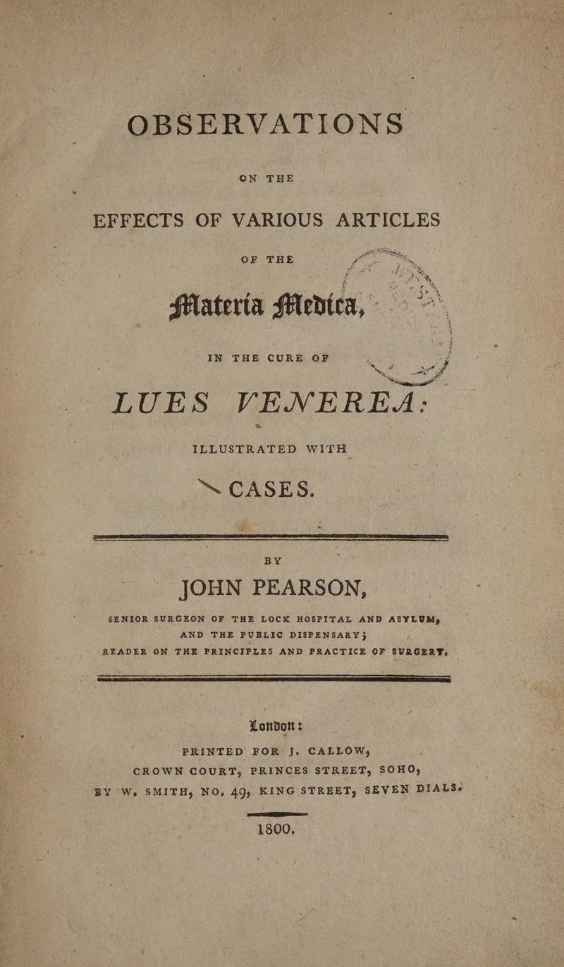 OBSERVATIONS EFFECTS OF VARIOUS ARTICLES Ot OF THE Pe Da Fim ® Moye Materia Medica, 9 IN THE CURE OF ay i as at of LUES VENEREA: ILLUSTRATED WITH ™ CASES. » BY - JOHN PEARSON, SENIOR SURGEON OF THE LOCK HOSPITAL AND ASYLUM, AND THE PUBLIC DISPENSARY 5 READER ON THE PRINCIPLES AND PRACTICE OF SURGERY, London: PRINTED FOR J. CALLOW, CROWN COURT, PRINCES STREET, SOHO, BY W. SMITH, NO, 49, KING STREET, SEVEN DIALS- SSeS 1800,