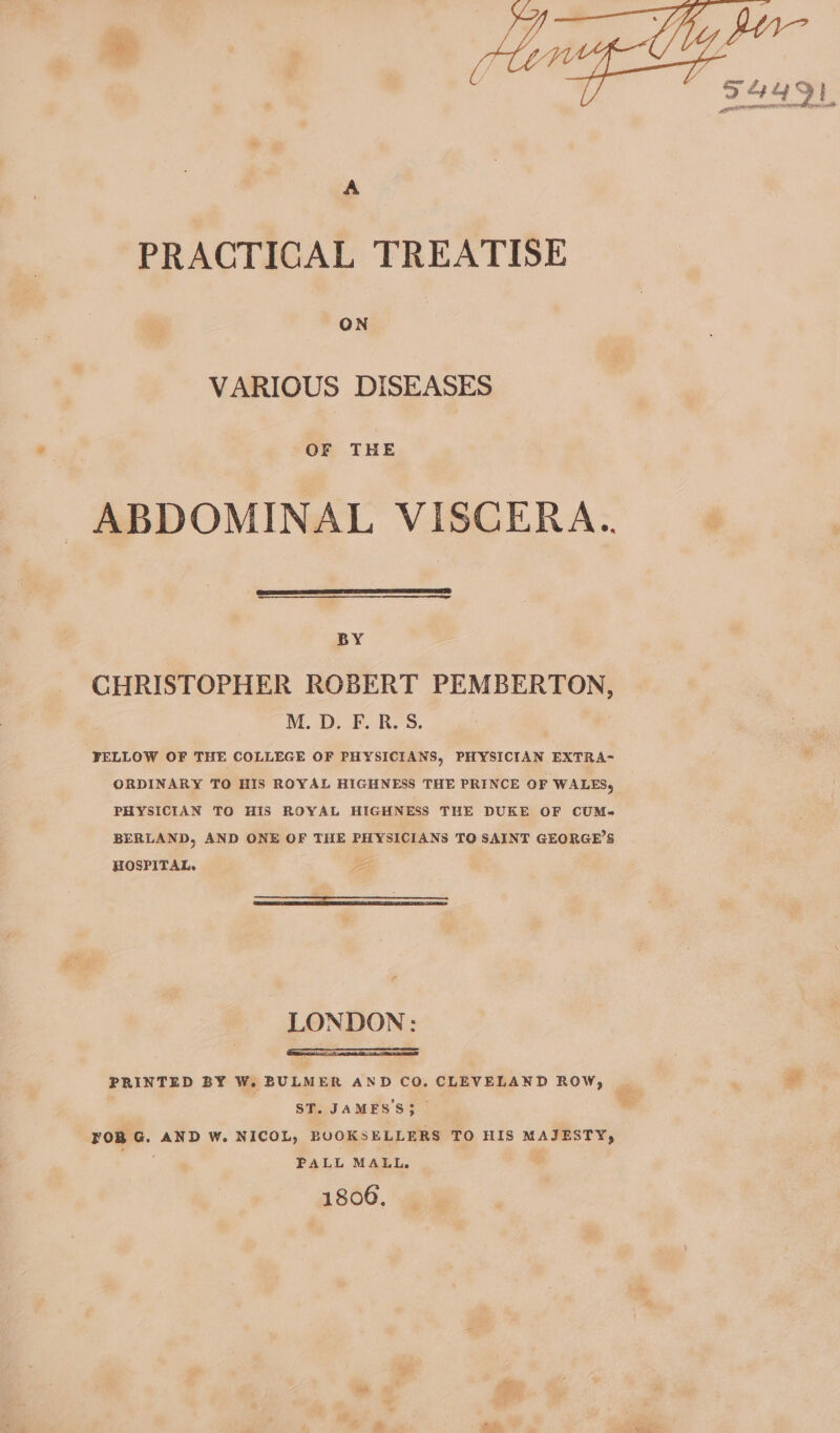 PRACTICAL TREATISE ON VARIOUS DISEASES OF THE ABDOMINAL VISCERA.. BY CHRISTOPHER ROBERT PEMBERTON, M.D. FORSS. | | FELLOW OF THE COLLEGE OF PHYSICIANS, PHYSICIAN EXTRA- ORDINARY TO HIS ROYAL HIGHNESS THE PRINCE OF WALES, PHYSICIAN TO HIS ROYAL HIGHNESS THE DUKE OF CUM- BERLAND, AND ONE OF THE PHYSICIANS TQ SAINT GEORGE’S HOSPITAL. pe LONDON: ST. JAMES'S3 YOR G. AND W. NICOL, BUOKSELLERS TO HIS MAJESTY, PALL MALL. 1806, fe