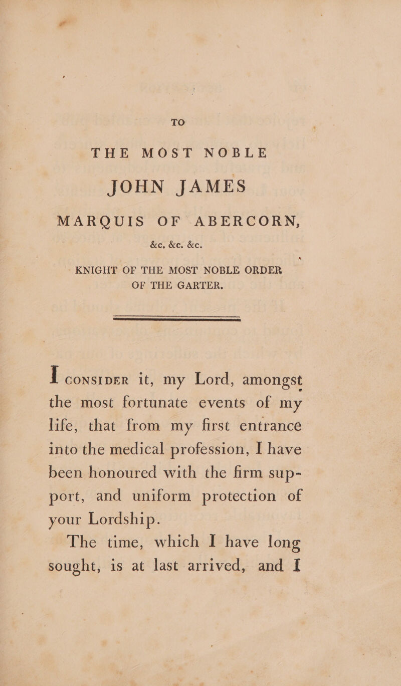 TO THE MOST NOBLE JOHN JAMES MARQUIS OF ABERCORN, &amp;c. &amp;c. &amp;e. KNIGHT OF THE MOST NOBLE ORDER OF THE GARTER. I CONSIDER it, my Lord, amongst the most fortunate events of my life, that from my first entrance into the medical profession, I have been honoured with the firm sup- port, and uniform protection of your Lordship. The time, which I have long sought, is at last arrived, and I