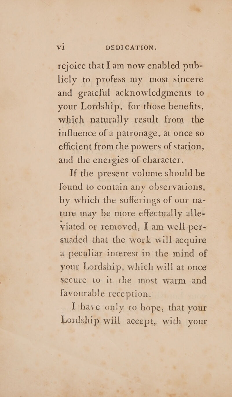 rejoice that lam now enabled pub- licly to profess my most sincere and grateful acknowledgments to your Lordship, for those benefits, which naturally result from the influence of a patronage, at once so efficient from the powers of station, and the energies of character. If the present volume should be found to contain any observations, by which the sufferings of our na- ture may be more effectually alle- viated or removed, I am well per- suaded that the work will acquire a peculiar interest in the mind of your Lordship, which will at once Secure to it the most warm and favourable reception. I have only to hope, that your Lordship will accept, with your