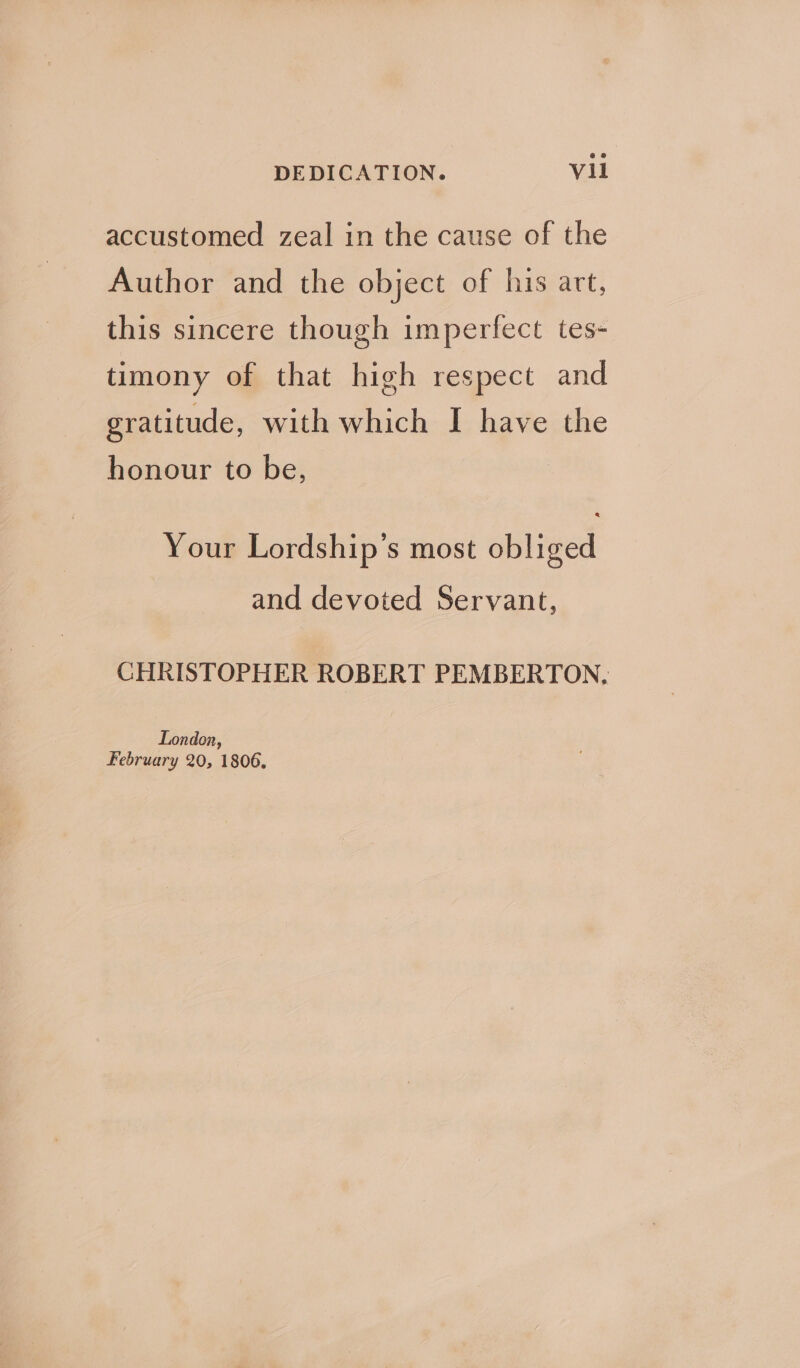 accustomed zeal in the cause of the Author and the object of his art, this sincere though imperfect tes- timony of that high respect and gratitude, with which I have the honour to be, Your Lordship’s most obliged and devoted Servant, CHRISTOPHER ROBERT PEMBERTON, London, February 20, 1806.