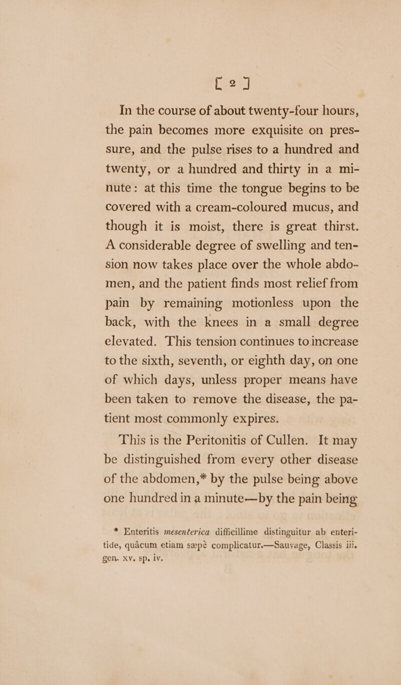 C220) In the course of about twenty-four hours, the pain becomes more exquisite on pres- sure, and the pulse rises to a hundred and twenty, or a hundred and thirty in a mi- nute: at this time the tongue begins to be covered with a cream-coloured mucus, and though it is moist, there is great thirst. A considerable degree of swelling and ten- sion now takes place over the whole abdo- men, and the patient finds most relief from pain by remaining motionless upon the back, with the knees in a small degree elevated. This tension continues to increase to the sixth, seventh, or eighth day, on one of which days, unless proper means have been taken to remove the disease, the pa- tient most commonly expires. This is the Peritonitis of Cullen. It may be distinguished from every other disease of the abdomen,* by the pulse being above one hundred in a minute—by the pain being * Enteritis mesenterica difficillime distinguitur ab enteri- tide, quacum etiam sepé complicatur.—Sauyage, Classis ili. gen. XV. sp. lv.