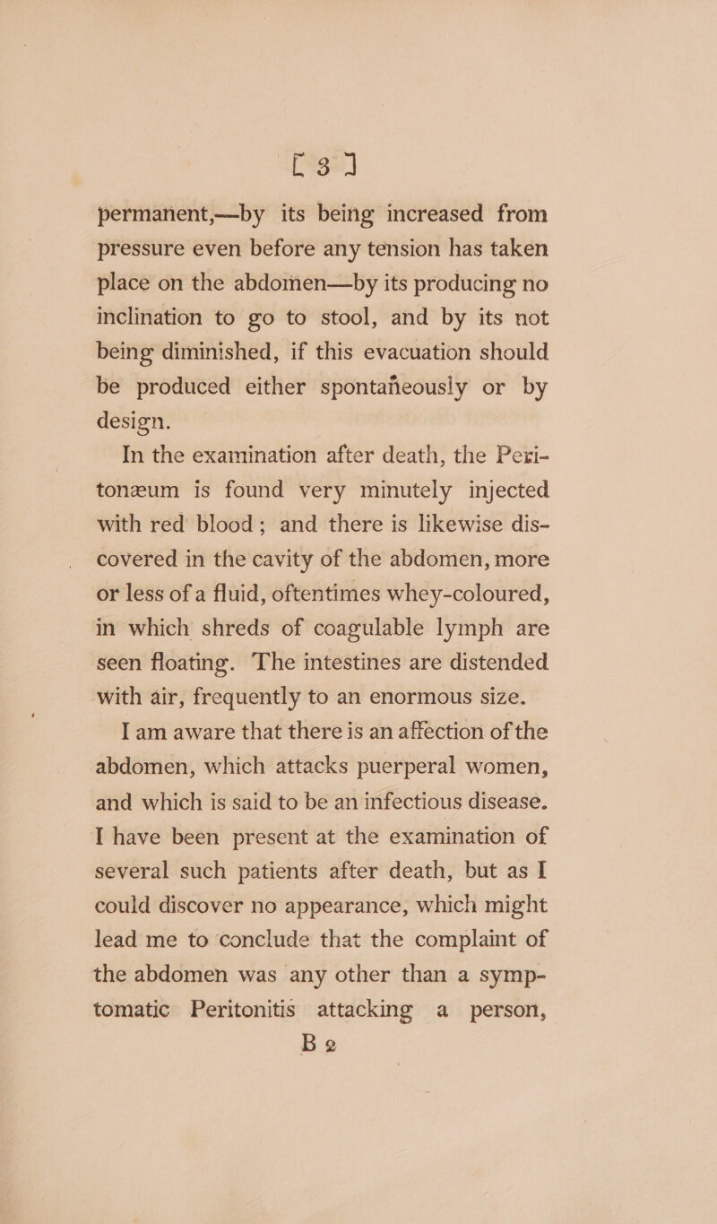 Af Sga] permanent,—by its being increased from pressure even before any tension has taken place on the abdomen—by its producing no inclination to go to stool, and by its not being diminished, if this evacuation should be produced either spontafeously or by design. In the examination after death, the Pexi- toneum is found very minutely injected with red blood; and there is likewise dis- covered in the cavity of the abdomen, more or less of a fluid, oftentimes whey-coloured, in which shreds of coagulable lymph are seen floating. The intestines are distended with air, frequently to an enormous size. I am aware that there is an affection of the abdomen, which attacks puerperal women, and which is said to be an infectious disease. I have been present at the examination of several such patients after death, but as I could discover no appearance, which might lead me to conclude that the complaint of the abdomen was any other than a symp- tomatic Peritonitis attacking a person, Be