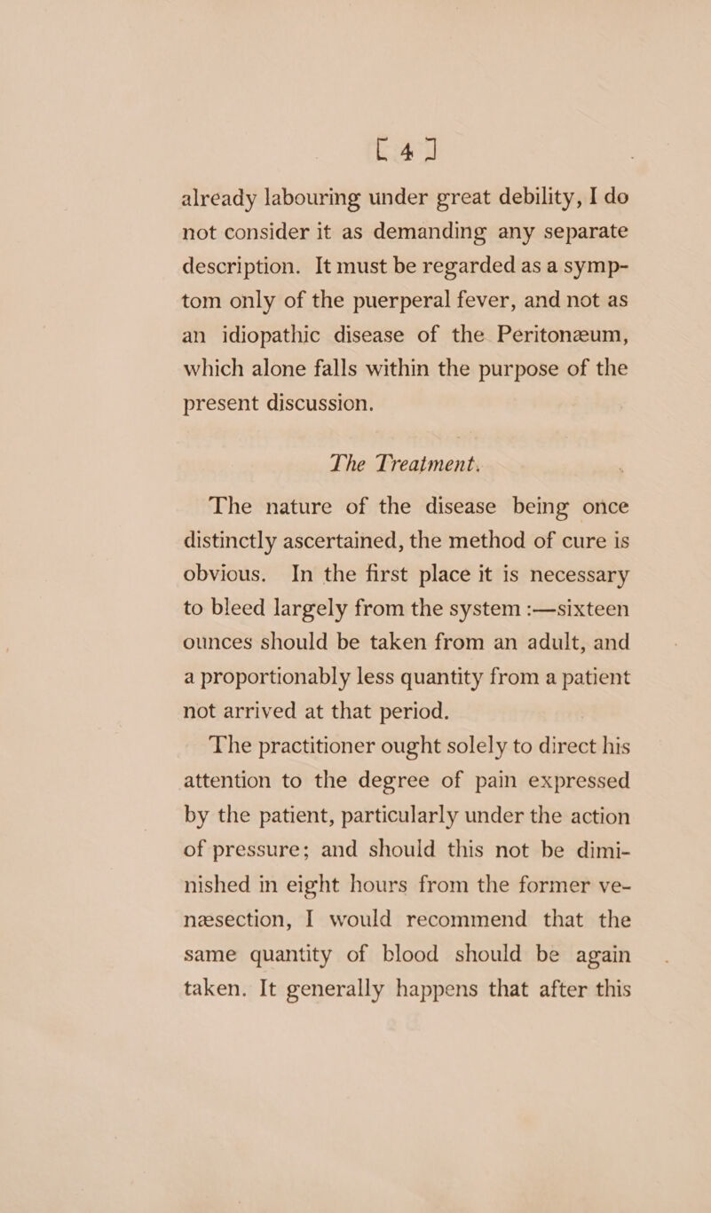 C4 J] already labouring under great debility, I do not consider it as demanding any separate description. It must be regarded as a symp- tom only of the puerperal fever, and not as an idiopathic disease of the Peritonzeum, which alone falls within the purpose of the present discussion. The Treatment. The nature of the disease being once distinctly ascertained, the method of cure is obvious. In the first place it is necessary to bleed largely from the system :—sixteen ounces should be taken from an adult, and a proportionably less quantity from a patient not arrived at that period. The practitioner ought solely to direct his attention to the degree of pain expressed by the patient, particularly under the action of pressure; and should this not be dimi- nished in eight hours from the former ve- nesection, I would recommend that the same quantity of blood should be again taken. It generally happens that after this